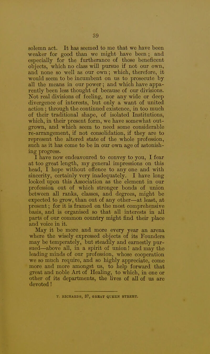 solemn act. It has seemed to rae that we have been weaker for good tlian we might have been ; and especially for the furtherance of those beneficent objects, which no class will pursue if not our own, and none so well as our own; which, therefore, it would seem to be incumbent on us to prosecute by all the means in our power; and which have appa- rently been less thought of because of our divisions. Not real divisions of feeling, nor any wide or deep divergence of interests, but only a want of united action; through the continued existence, in too much of their traditional shape, of isolated Institutions, which, in their present form, we have somewhat out- grown, and which seem to need some considerable re-arrangement, if not consolidation, if they are to represent the altered state of the whole profession, such as it has come to be in our own age of astonish- ing progress. I have now endeavoured to convey to you, I fear at too great length, my general impressions on this head, I hope without offence to any one and with sincerity, certainly very inadequately. I have long looked upon this Association as the element in our profession out of which stronger bonds of union between all ranks, classes, and degrees, might be expected to grow, than out of any other—at least, at present; for it is framed on the most comprehensive basis, and is organised so that all interests in all parts of our common country might find their place and voice ia it. May it be more and more every year an arena where the wisely expressed objects of its Founders may be temperately, but steadily and earnestly pur- sued—above all, in a spirit of union! and may the leading minds of our profession, whose cooperation we so much require, and so highly appreciate, come more and more amongst us, to help forward that great and noble Art of Healing, to which, in one or other of its departments, the lives of all of us are devoted! T. BICnABSB, 37, OREAT QUEEN BTItEET.