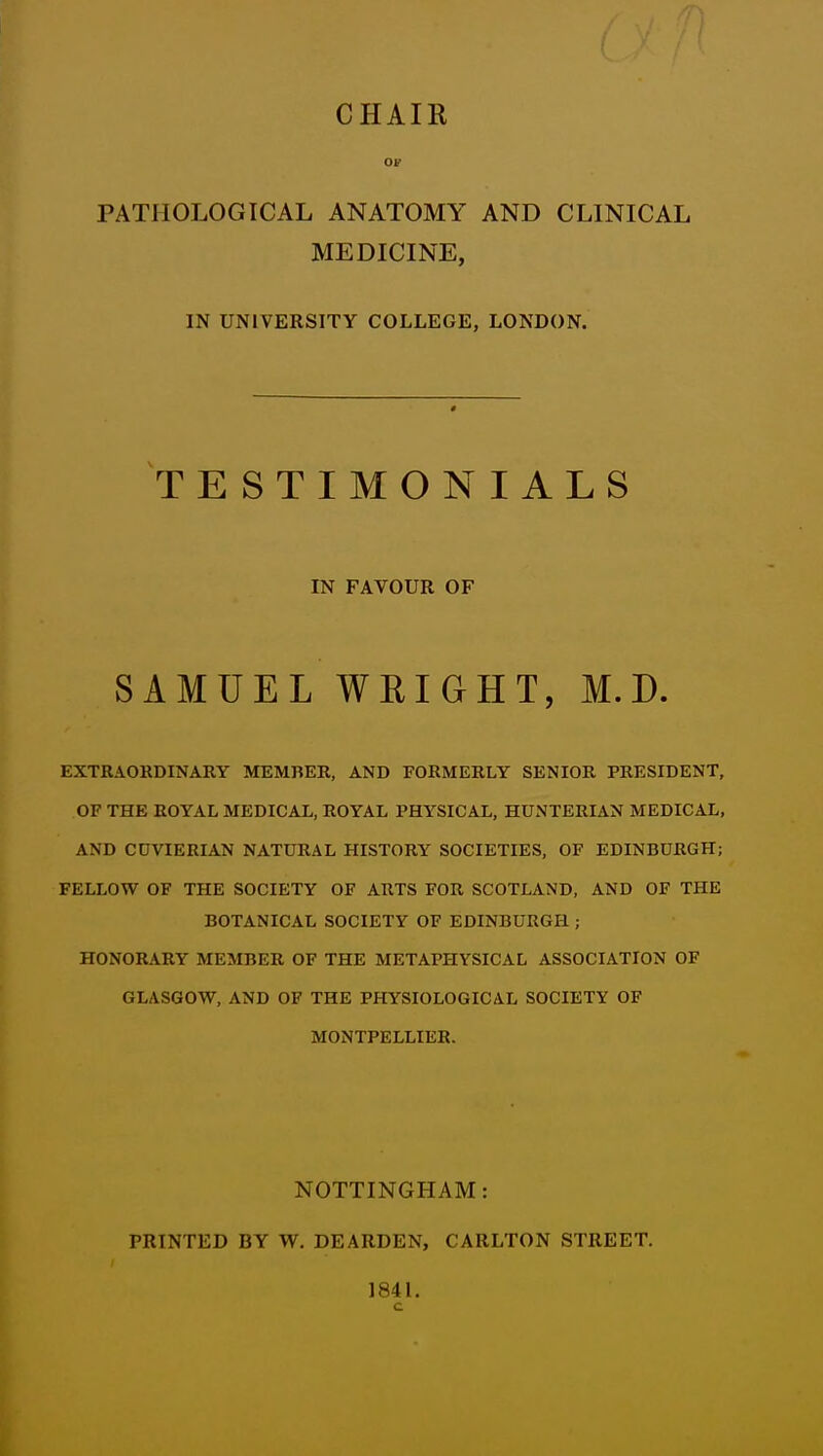 CHAIR Of PATHOLOGICAL ANATOMY AND CLINICAL MEDICINE, IN UNIVERSITY COLLEGE, LONDON. TESTIMONIALS IN FAVOUR OF SAMUEL WRIGHT, M.D. EXTRAORDINARY MEMBER, AND FORMERLY SENIOR PRESIDENT, OF THE ROYAL MEDICAL, ROYAL PHYSICAL, HUNTERIAN MEDICAL, AND COVIERIAN NATURAL HISTORY SOCIETIES, OF EDINBURGH; FELLOW OF THE SOCIETY OF ARTS FOR SCOTLAND, AND OF THE BOTANICAL SOCIETY OF EDINBURGH ; HONORARY MEMBER OF THE METAPHYSICAL ASSOCIATION OF GLASGOW, AND OF THE PHYSIOLOGICAL SOCIETY OF MONTPELLIER. NOTTINGHAM: PRINTED BY W. DEARDEN, CARLTON STREET. 1841.