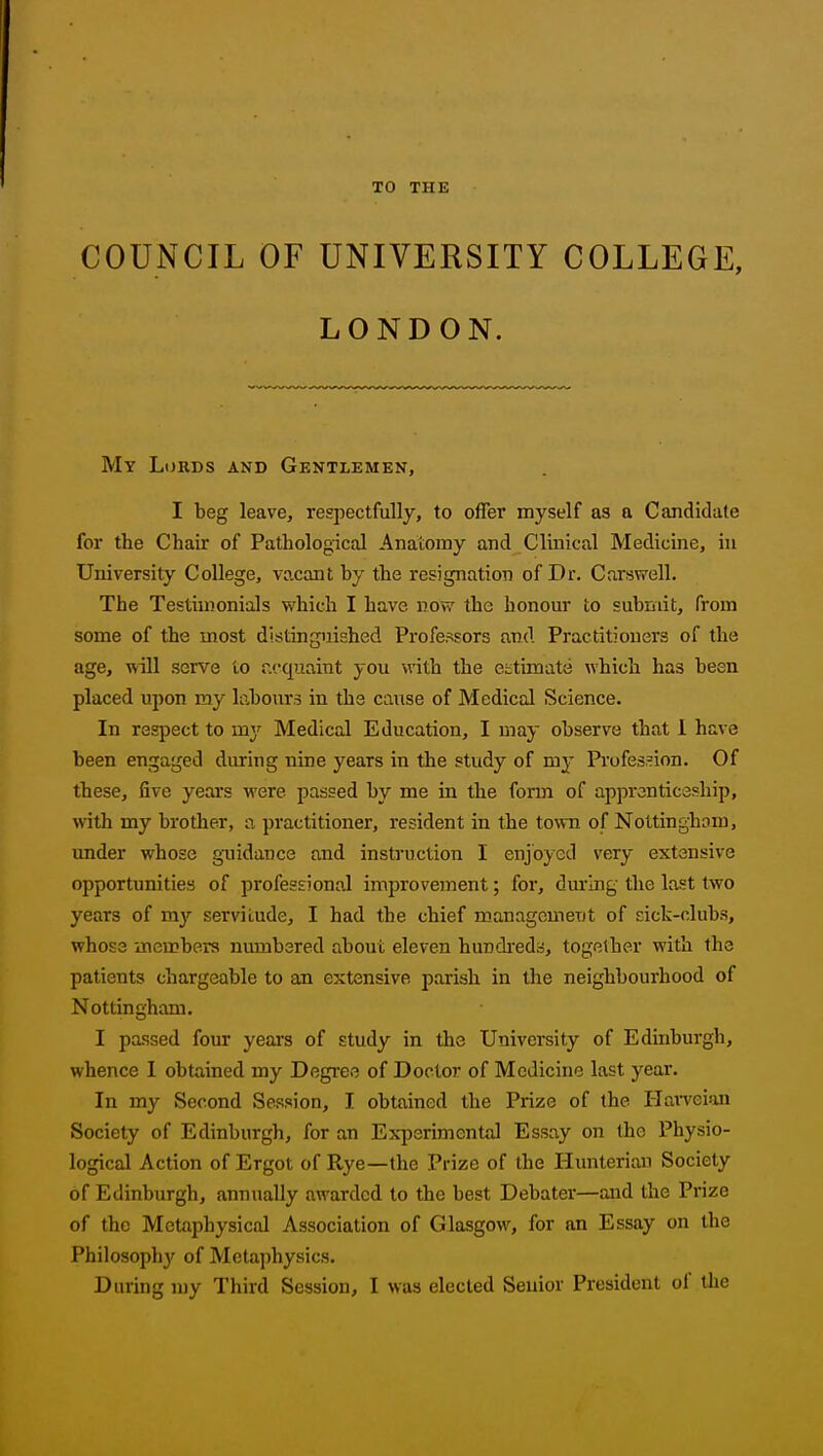 TO THE COUNCIL OF UNIVERSITY COLLEGE, LONDON. My Lords and Gentlemen, I beg leave, respectfully, to offer myself as a Candidate for the Chair of Pathological Anatomy and Clinical Medicine, in University College, vacant by the resignation of Dr. Carswell. The Testimonials vyhich I have now the honour to submit, from some of the most distinguished Professors and Practitioners of the age, will serve to r.cquaint you with the ectimate which has been placed upon my labours in the caxise of Medical Science. In respect to my Medical Education, I may observe that 1 have been engaged during nine years in the study of my Profession. Of these, five years were passed by me in the form of apprenticeship, with my brother, a practitioner, resident in the town of Nottingham, under whose guidance and instruction I enjoyed very extensive opportunities of professional improvement; for, during the last two years of my servitude, I had the chief management of sick-clubs, whose members numbered about eleven hundi'eds, together with the patients chargeable to an extensive parish in the neighbourhood of Nottingham. I passed four years of study in the University of Edinburgh, whence I obtained my Degree of Doctor of Medicine last year. In my Second Session, I obtained the Prize of the Efarveian Society of Edinburgh, for an Experimental Essay on the Physio- logical Action of Ergot of Rye—the Prize of the Hunterian Society of Edinburgh, annually awarded to the best Debater—and the Prize of the Metaphysical Association of Glasgow, for an Essay on the Philosophy of Metaphysics. During my Third Session, I was elected Senior President of the