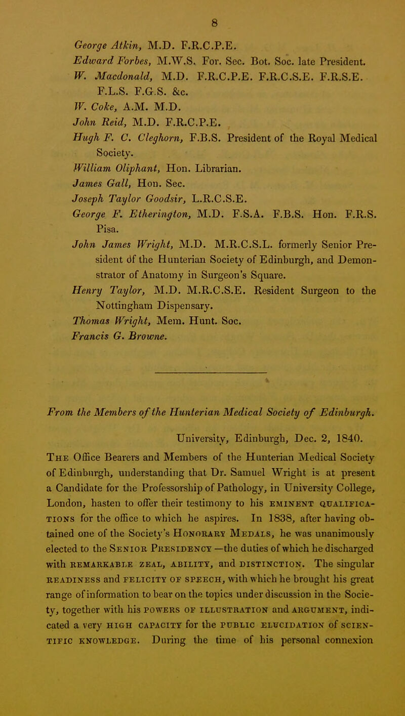 George Atkin, M.D. F.R.C.P.E. Edward Forbes, M.W.S. For. Sec. Bot. Soc. late President. W. Macdonald, M.D. F.R.C.P.E. F.R.C.S.E. F.R.S.E. F.L.S. F.G.S. &c. W. Coke, A.M. M.D. John Reid, M.D. F.R.C.P.E. Hugh F. C. Cleghorn, F.B.S. President of the Royal Medical Society. WilUam Oliphant, Hon. Librarian. James Gall, Hon. Sec. Joseph Taylor Goodsir, L.R.C.S.E. George F. Etherington, M.D. F.S.A. F.B.S. Hon. F.R.S. Pisa. John James Wright, M.D. M.R.C.S.L. formerly Senior Pre- sident df the Hunterian Society of Edinburgh, and Demon- strator of Anatomy in Surgeon's Square. Henry Taylor, M.D. M.R.C.S.E. Resident Surgeon to the Nottingham Dispensary. Thomas Wright, Mem. Hunt. Soc. Francis G. Browne. From the Members of the Hunterian Medical Society of Edinburgh. University, Edinburgh, Dec. 2, 1840. The Office Bearers and Members of the Hunterian Medical Society of Edinburgh, understanding that Dr. Samuel Wright is at present a Candidate for the Professorship of Pathology, in University College, London, hasten to offer their testimony to his eminent atJALiFiCA- TiONS for the office to which he aspires. In 1838, after having ob- tained one of the Society's Honorary Medals, he was unanimously elected to the Senior Presidency —the duties of which he discharged with REMARKABLE ZEAL, ABILITY, and DISTINCTION. The singukr READINESS and FELICITY OF SPEECH, with which he brought his great range ofinfomiation to bear on the topics under discussion in the Socie- ty, together with his powers of illustration and argument, indi- cated a very high capacity for the public elbcidation of scien- tific knowledge. During the time of his personal connexion