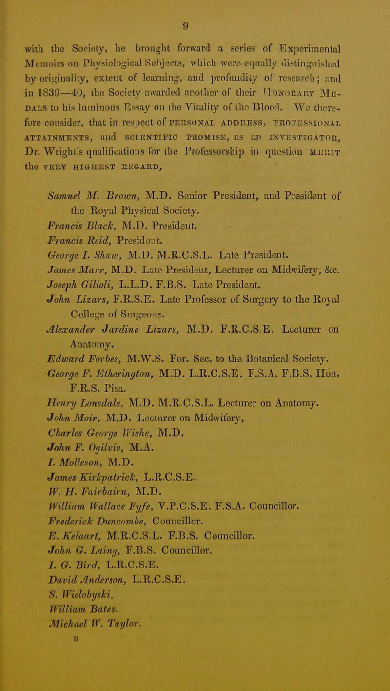 with the Sorioty, he brought forward a scries of Exj)erimental Memoirs on Physiological Subjects, which were eriually (li.stinguished bjroriginality, extent of learning, and profundity of research; find in 1S39—40, the Society awarded another of their 'IonoraPvY Me- dals to his luminous Essay on Ihe Vitality of the Blood. We there- fore consider, that in respect of PEUsoxAL address, thofessional ATTAINMENTS, and SCIENTIFIC PUOMISE, aS £in INA'^ESTIGATOK, Dr. Wiight's qualifications for the Professorship in queslion mehit the VERY HIGHEST EEGARD, Samuel M. Brown, M.D. Senior President, and President of the Royal Physical Society. Francis Black, M.D. President. Francis Reid, President. George I. Shaia, M.D. M.R.C.S.L. Late President. James Marr, M.D. Late President, Lecturer on Midwifery, &c. Joseph Gilioli, L.L.D. F.B.S. Late President. John Lizars, F.R.S.E. Late Professor of Surgery to the Rojal College of Surgeons. Alexander Jar dine Lizars, M.D. F.R.C.S.E. Lecturer on Anatomy. Edward Forbes, M.W.S. For. Sec. to the Botanical Society. George F. Etherington, M.D. L.R.C.S.E. F.S.A. F.C.S. Hon. F.R.S. Pisa. Henry Lonsdale, M.D. M.R.C.S.L. Lecturer on Anatomy. John Moir, M.D. Lecturer on Midwdfery, Charles George Wiehe, M.D. John F. Ogilvie, M.A. /. Molleson, M.D. James Kirkpatrick, L.R.C.S.E. W. H. Fairbairn, M.D. William Wallace Fyfe, V.P.C.S.E. F.S.A. Councillor. Frederick Duncnmbe, Councillor. E.Kelaart, M.R.C.S.L. F.B.S. Councillor. John G. Laing, F.B.S. Councillor. /. G. Bird, L.R.C.S.E. David Anderson, L.R.C.S.E. S. Wielobyski, William Bates. Michael W. Taylor. B