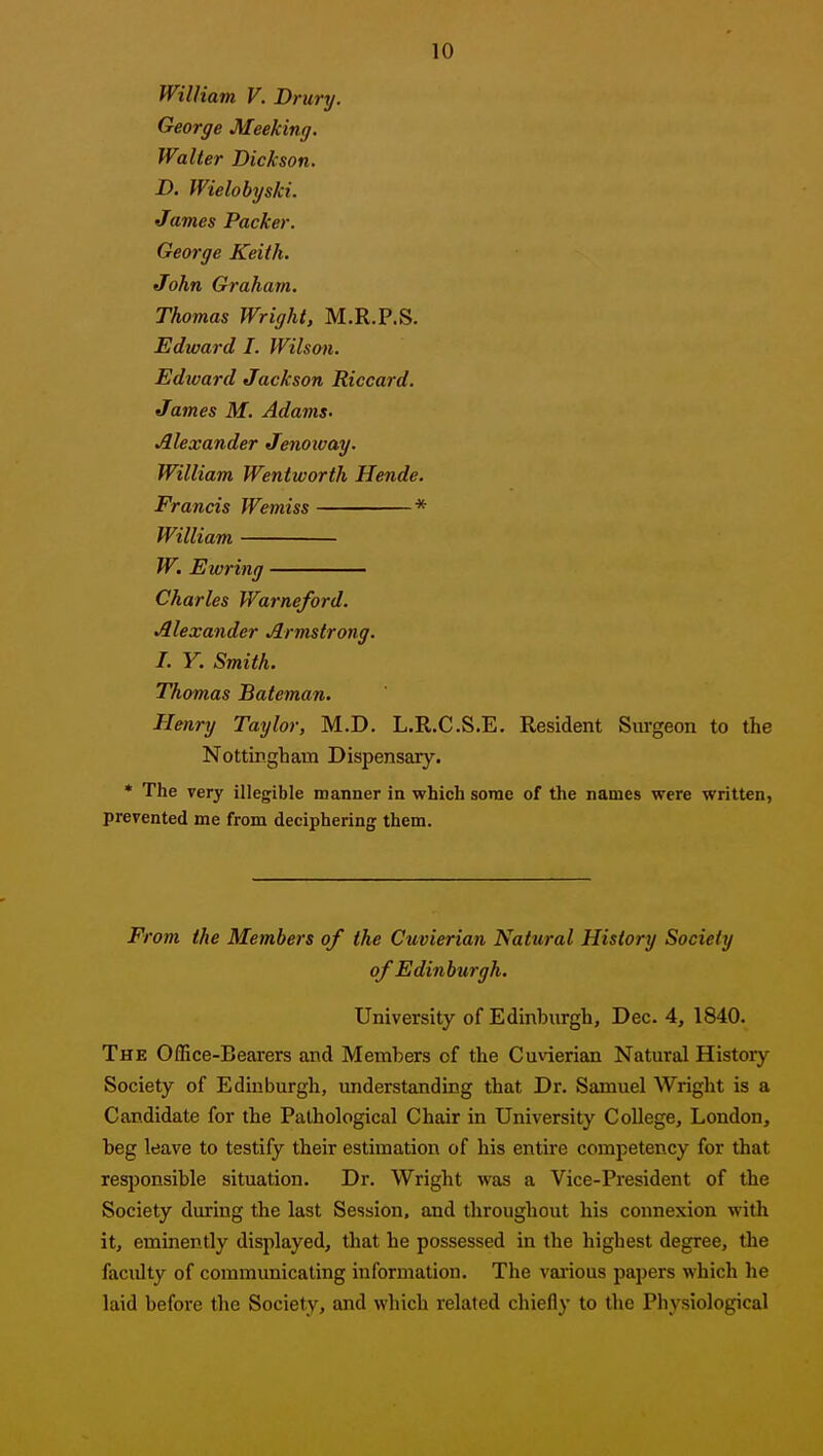 William V. Drury. George Meeking. Walter Dickson. D. Wielobyski. James Packer. George Keith. John Graham. Thomas Wright, M.R.P.S. Edward I. Wilson. Edward Jackson Riccard. James M. Adams- Alexander Jenoioay. William Wentworth Hende. Francis Wemiss * William W, Ewring Charles Warneford. Alexander Armstrong. I. Y. Smith. Thomas Bateman. Henry Taylor, M.D. L.R.C.S.E. Resident Surgeon to the Nottingham Dispensary. • The very illegible manner in which some of the names were written, prevented me from deciphering them. From the Members of the Cuvierian Nattiral History Society of Edinburgh. University of Edinburgh, Dec. 4, 1840. The Office-Bearers and Members of the Cuvierian Natural History Society of Edinburgh, understanding that Dr. Samuel Wright is a Candidate for the Pathological Chair in University College, London, beg leave to testify their estimation of his entire competency for that responsible situation. Dr. Wright was a Vice-President of the Society during the last Session, and throughout his connexion with it, eminently displayed, that he possessed in the highest degree, the faculty of communicating information. The vai'ious papers which he laid before the Society, and which related chiefly to the Physiological