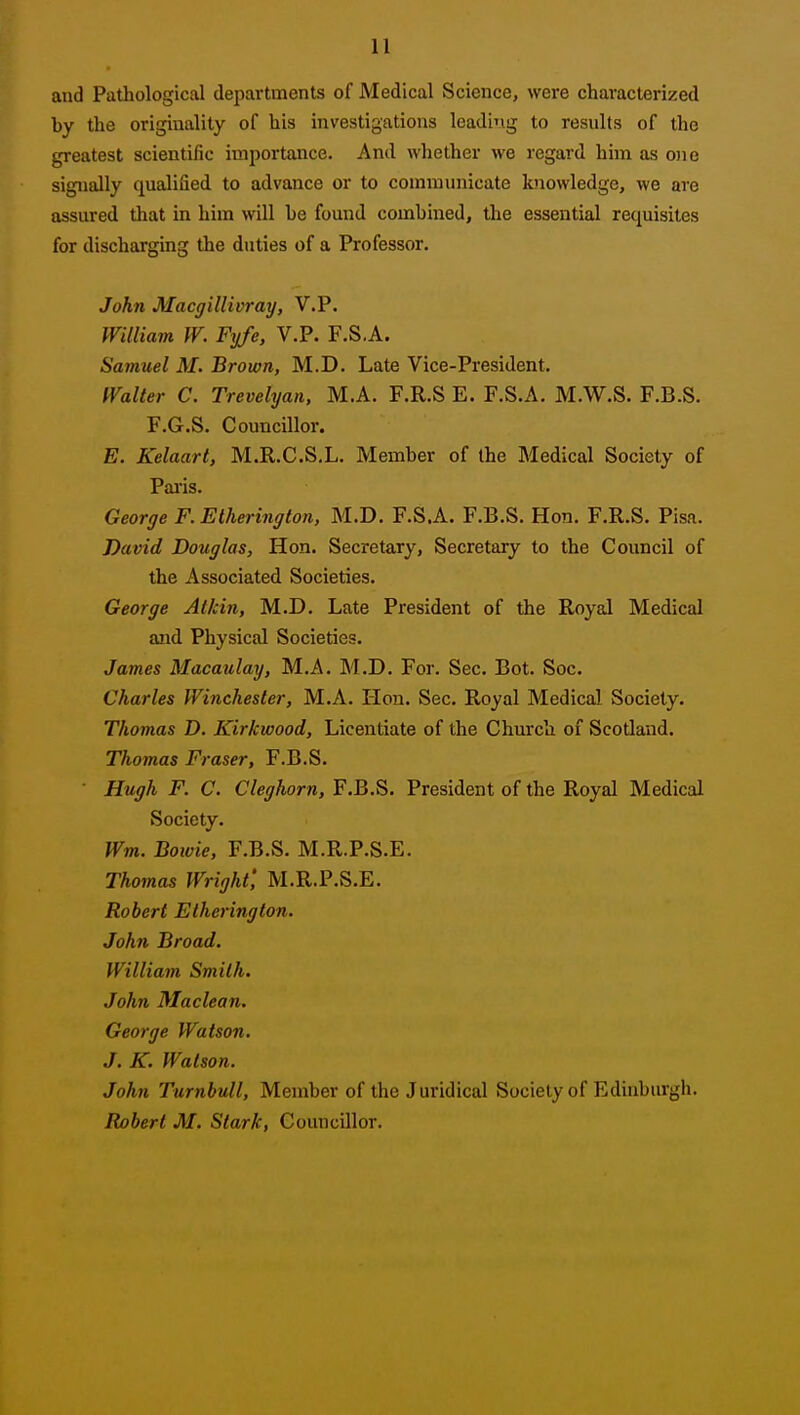 and Pathological departments of Medical Science, were characterized by the originality of his investigations leadi'ig to results of the greatest scientific importance. And whether we regard him as o)ie signally qualified to advance or to communicate knowledge, we are assured tliat in him will he found combined, the essential requisites for discharging the duties of a Professor. John Macffillivrarj, V.P. William W. Fyfe, V.P. F.S.A. Samuel M. Brown, M.D. Late Vice-President. Walter C. Trevelyan, M.A. F.R.S E. F.S.A. M.W.S. F.B.S. F.G.S. Councillor. E. Kelaart, M.R.C.S.L. Member of the Medical Society of Pai'is. George F. Elherington, M.D. F.S.A. F.B.S. Hon. F.R.S. Pisa. David Douglas, Hon. Secretary, Secretary to the Council of the Associated Societies. George Atkin, M.D. Late President of the Royal Medical and Physical Societies. James Macaulay, M.A. M.D. For. Sec. Bot. Soc. Charles Winchester, M.A. Hon. Sec. Royal Medical Society, Thomas D. Kirkwood, Licentiate of the Church of Scotland. Thomas Eraser, F.B.S. ■ Hugh F. C. Cleghorn, F.B.S. President of the Royal Medical Society. Wm. Bowie, F.B.S. M.R.P.S.E. Thomas Wright', M.R.P.S.E. Robert Elherington. John Broad. William Smith. John Maclean. George Watson, J. K. Watson. John Turnbull, Member of the Juridical Society of Edinburgh. Robert M. Stark, Councillor.