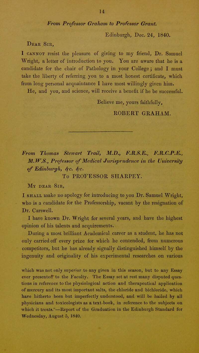 From Professor Graham to Professor Grant. Edinburgh, Dec. 24, 1840. Deau Sir, I CANNOT resist the pleasure of giving to my friend. Dr. Samuel Wright, a letter of introduction to you. You are aware that he is a candidate for the chair of Pathology in your College; and I must take the liberty of referring you to a most honest certiflcate, which from long personal acquaintance I have most willingly given him. He, and you, and science, will receive a benefit if he be successful. Believe me, yours faithfully, ROBERT GRAHAJM. From Thomas Stewart Trail, M.D., F.R.S.E., F.R.C.P.E., M.W.S., Professor of Medical Jurisprudence in tlie University of Edinhirgh, <^c, cf-c. To PROFESSOR SHARPSY. My dear Sir, I SHAJLL make no apology for introducing to you Dr. Samuel Wright, who is a candidate for the Professorship, vacant by the resignation of Dr. Carswell. I have known Dr. Wright for several years, and have the highest opinion of his talents and acquirements. During a most brilliant Academical career as a student, he has not only carried off every prize for which be contended, from numerous competitors, but he has already signally distinguished himself by the ingenuity and originality of his experimental researches on various which was not only superior to any given in this season, but to any Essay ever presented to the Faculty. The Essay set at rest many disputed ques- tions in reference to the physiological action and therapeutical application of mercury and its most important salts, the chloride and bichloride, which hare hitherto been but imperfectly understood, and will be liailcd by all physicians and toxicologists as a text-book, in reference to the subjects on which it treats.—Report of the Graduation in the Edinburgh Standard for Wednesday, August 5, 1840.