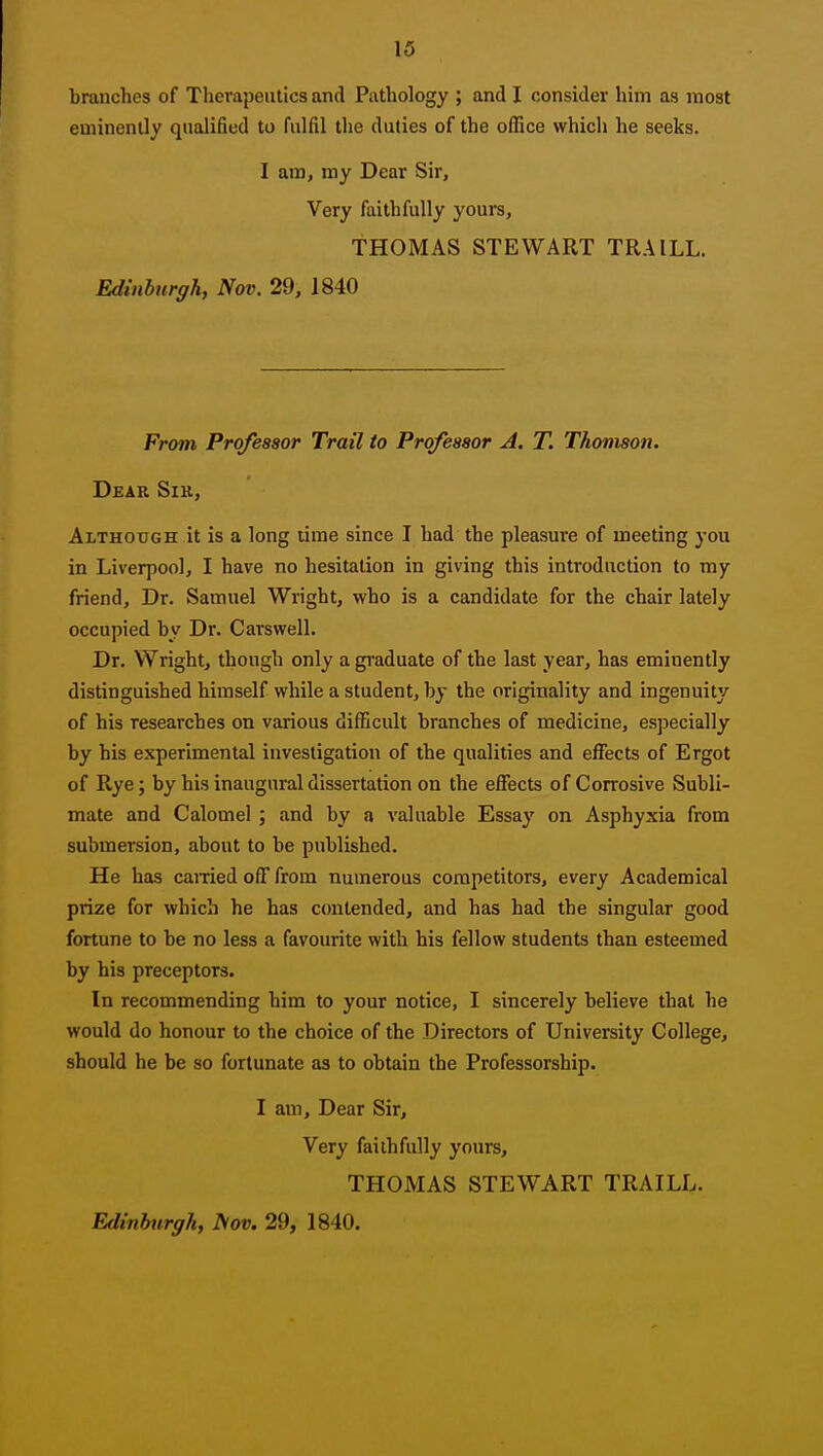 branches of Therapeutics and Pathology ; and I consider him as most eminently qualified to fulfil the duties of the office which he seeks. I am, my Dear Sir, Very faithfully yours, THOMAS STEWART TRAILL. Edinburgh, Nov. 29, 1840 From Professor Trail to Professor A. T. Thomson. Dear Sir, Although it is a long time since I had the pleasure of meeting you in Liverpool, I have no hesitation in giving this introduction to my friend. Dr. Samuel Wright, who is a candidate for the chair lately occupied by Dr. Carswell. Dr. Wright, though only a graduate of the last year, has eminently distinguished himself while a student, by the originality and ingenuity of his researches on various difEcult branches of medicine, especially by his experimental investigation of the qualities and effects of Ergot of Rye; by his inaugural dissertation on the effects of Corrosive Subli- mate and Calomel; and by a valuable Essay on Asphyxia from submersion, about to be published. He has earned off from numerous competitors, every Academical prize for which he has contended, and has had the singular good fortune to be no less a favourite with his fellow students than esteemed by his preceptors. In recommending him to your notice, I sincerely believe that he would do honour to the choice of the Directors of University College, should he be so fortunate as to obtain the Professorship. I am. Dear Sir, Very faithfully yours, THOMAS STEWART TRAILL.