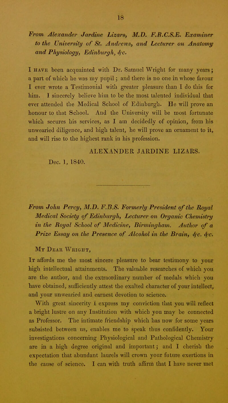 F, 'om Jllexcinder Jardiiie liizarSf M.D, F.R.CS.E. Examiner to the University of St. Andrews, and Lecturer on Anatomy and Physiology, Edinburgh, <f-c. I HAVE been acquainted with Dr. Samnel Wright for many years; a part of which he was my pupil; and there is no one in whose favour I ever wrote a Testimonial with greater pleasure than I do this for him. I sincerely believe him to be the most talented individual that ever attended the Medical School of Edinburgh. He will prove an honour to that School. And the University will be most fortunate which secures his services, as I am decidedly of opinion, from his unwearied diligence, and high talent, he will prove an ornament to it, and will rise to the highest rank in his profession. ALEXANDER JARDINE LIZARS. Dec. 1, 1840. From John Percy, M.D. F.B.S. Formerly President of the Royal Medical Society of Edinburgh, Lecturer on Organic Chemistry in the Royal School of Medicine, Birmingham. Author of a Prize Essay on the Presence of AlcoJiol in the Brain, t^c. ^e. Mt Dear Wright, It affords me the most sincere pleasure to bear testimony to your high intellectual attainments. The valuable researches of which you are the author, and the extraordinary number of medals which you have obtained, sufficiently attest the exalted character of your intellect, and your unwearied and earnest devotion to science. With great sincerity I express my conviction that you will reflect a bright lustre on any Institution with which you may be connected as Professor. The intimate friendshij} which has now for some years subsisted between us, enables me to speak thus confidently. Your investigations concerning Physiological and Pathological Chemistry are in a high degree original and important; and I cherish the expectation that abundant laurels will crown your future exertions in the cause of science. I can with truth aflirm that I have never met