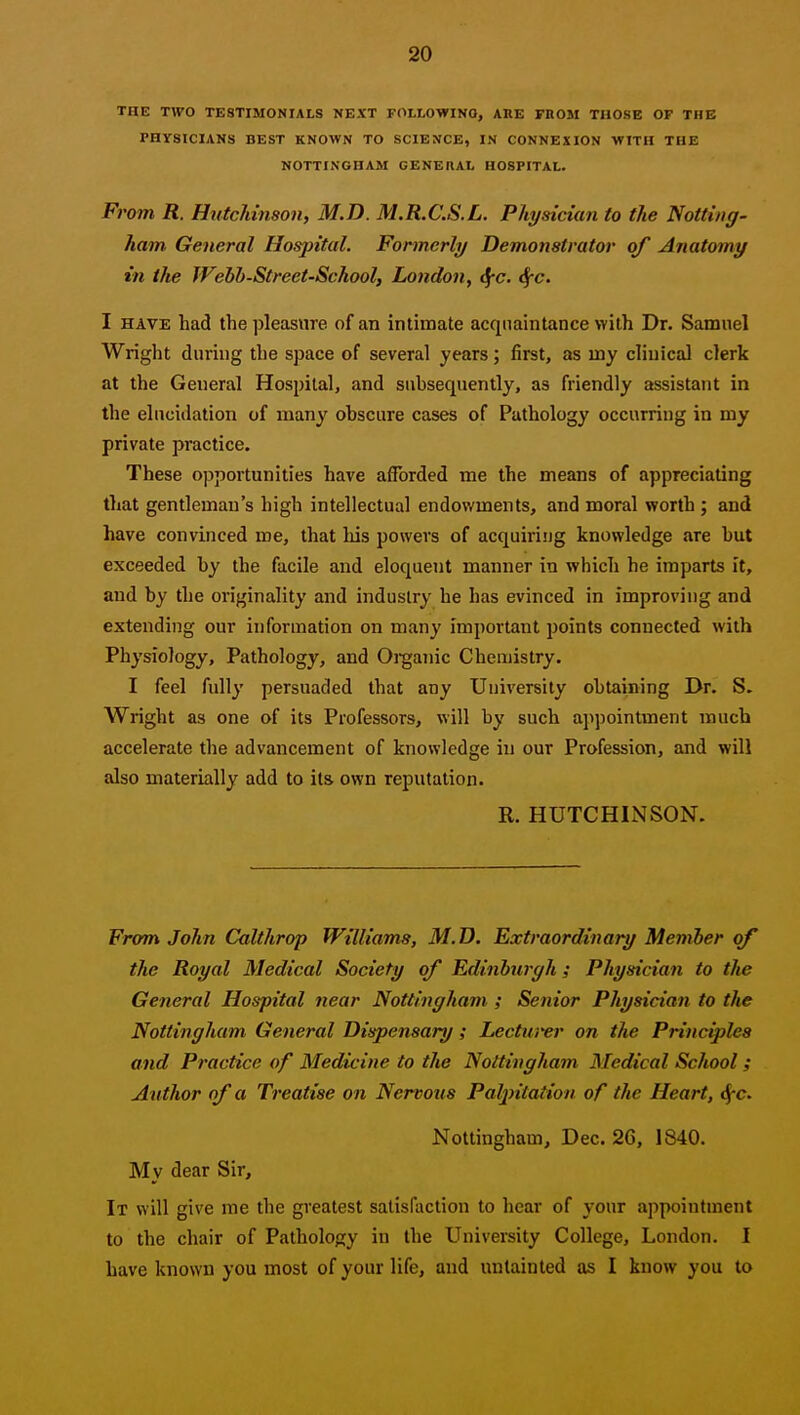 THE TWO TESTIMONIALS NEXT FOLLOWING, ARE FROM THOSE OF THE PHYSICIANS BEST KNOWN TO SCIENCE, IN CONNEXION WITH THE NOTTINGHAM GENERAL HOSPITAL. From R. Hutchinson, M.D. M.R.C.S.L. Physician to the Notting- ham General Hospital. Formerly Demonstrator of Anatomy in the Wehh-Street-School, Lo?idon, JfC. ^c. I HAVE had the pleasure of an intimate acquaintance with Dr. Samuel Wright during the space of several years; first, as my clinical clerk at the General Hospital, and subsequently, as friendly assistant in the elucidation of many obscure cases of Pathology occurring in my private practice. These opportunities have afforded me the means of appreciating that gentleman's high intellectual endowments, and moral worth ; and have convinced me, that his powers of acquiriijg knowledge are but exceeded by the facile and eloquent manner in which he imparts it, and by the originality and industry he has evinced in improviug and extending our information on many important points connected with Physiology, Pathology, and Oi-ganic Chemistry. I feel fully persuaded that any University obtaining Dr. S. Wright as one of its Professors, will by such appointment much accelerate the advancement of knowledge in our Profession, and will also materially add to it& own reputation. R. HUTCHINSON. From John Cktlthrop Williams, M.D. Extraordinary Member of the Royal Medical Society of Edinbwffh; Physician to tlie General Hospital near Nottingham ; Senior Physician to the Nottingham General Dispensary; Lecturer on the Principles and Practice of Medicine to the Nottingham Medical School; Author of a Treatise on Nervous Pal^ntalion of the Heart, ^c. Nottingham, Dec. 26, 1840. My dear Sir, It will give me tlie greatest satisfaction to hear of your appointment to the chair of Pathology in the University College, London, I have known you most of your life, and untainted as I know you to