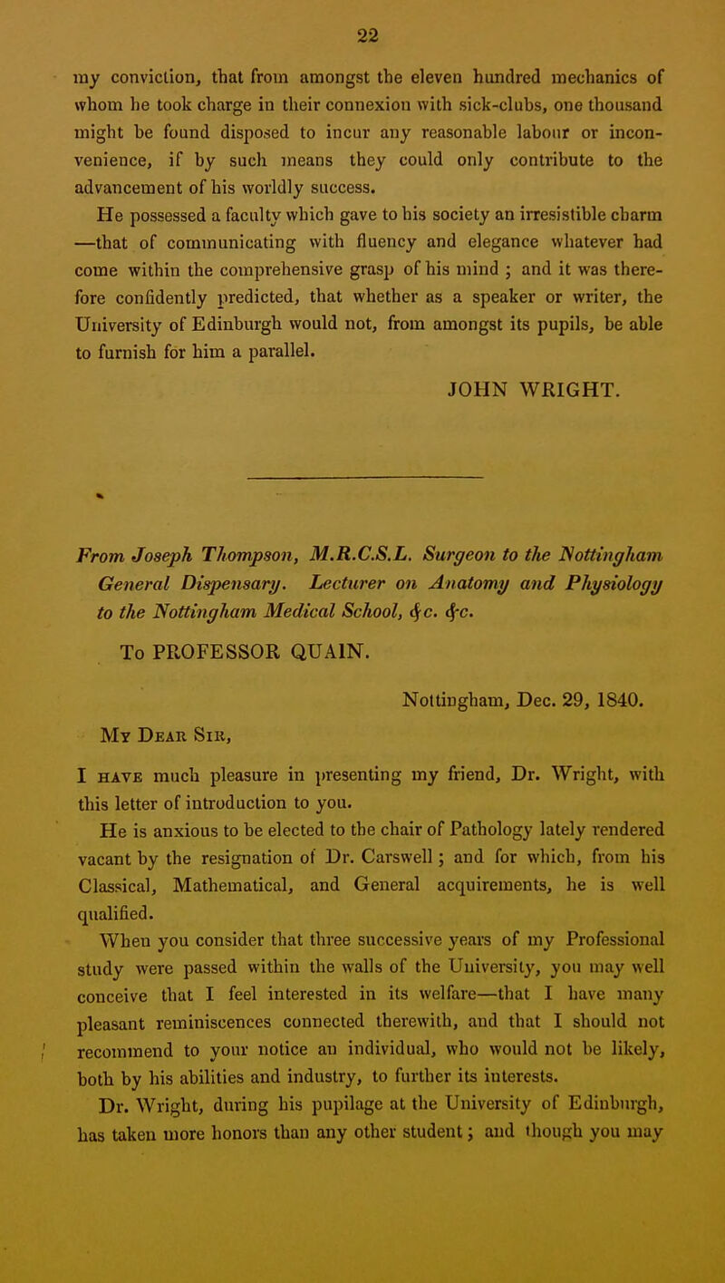 my conviction, that from amongst the eleven hundred mechanics of whom he took charge in their connexion with sick-cluhs, one thousand might be found disposed to incur any reasonable labour or incon- venience, if by such means they could only contribute to the advancement of his worldly success. He possessed a faculty which gave to his society an irresistible charm —that of communicating with fluency and elegance whatever had come within the comprehensive grasp of his mind ; and it was there- fore confidently predicted, that whether as a speaker or writer, the University of Edinburgh would not, from amongst its pupils, be able to furnish for him a parallel. JOHN WRIGHT. From Joseph Thompson, M.R.C.S.L. Surgeon to the Nottingham General Dispensary. Lecturer on Anatomy and Physiology to the Nottingham Medical School, ^c. ifc. To PROFESSOR QUAIN. Nottingham, Dec. 29, 1840. My Dear Sir, I HAVE much pleasure in presenting my friend. Dr. Wright, with this letter of introduction to you. He is anxious to be elected to the chair of Pathology lately rendered vacant by the resignation of Dr. Carswell; and for which, from his Classical, Mathematical, and General acquirements, he is well qualified. When you consider that three successive years of my Professional study were passed within the walls of the University, you may well conceive that I feel interested in its welfare—that I have many pleasant reminiscences connected therewith, and that I should not recommend to your notice an individual, who would not be likely, botb by his abilities and industry, to further its interests. Dr. Wright, during his pupilage at the University of Edinburgh, has taken more honors than any other student; and though you may