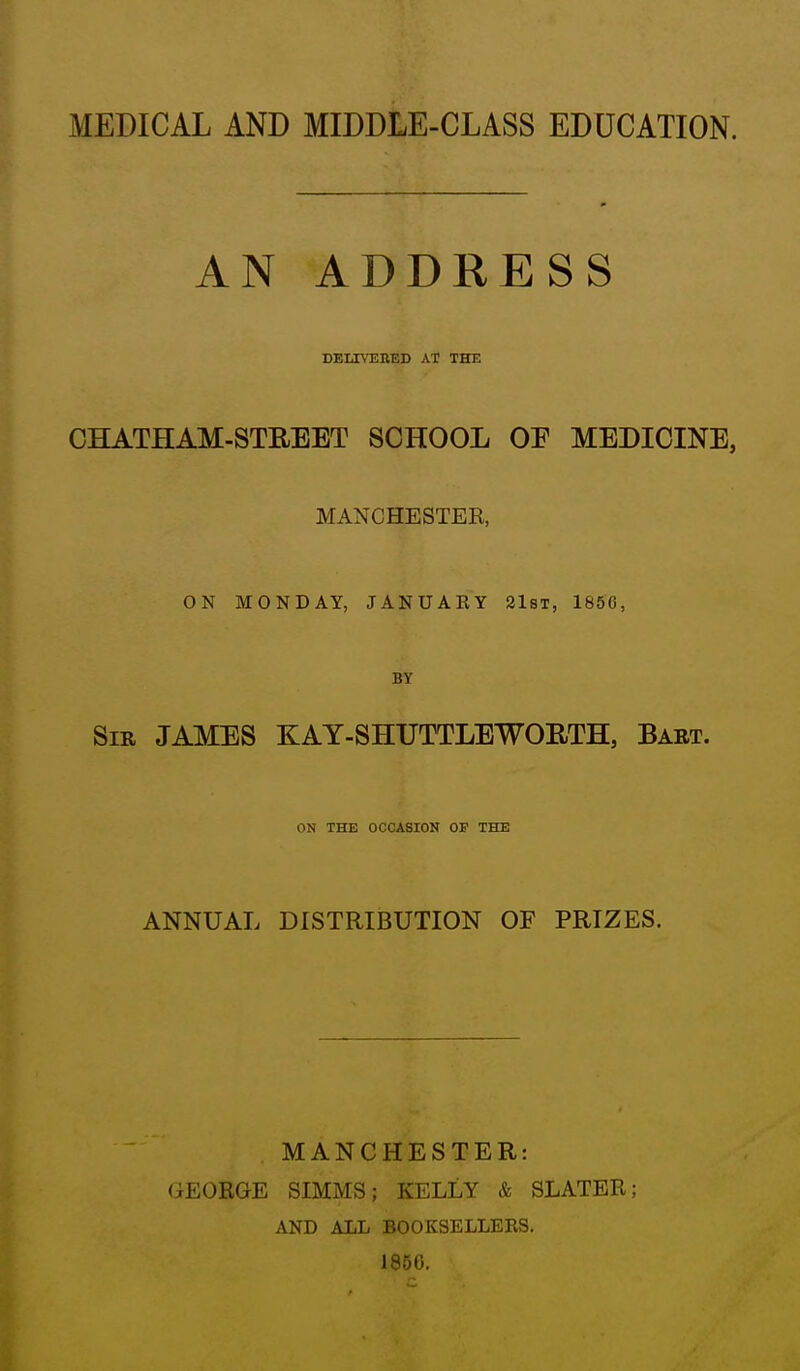 MEDICAL AND MIDDLE-CLASS EDUCATION. AN ADDRESS DELIVEKED AT THE CHATHAM-STREET SCHOOL OE MEDICINE, MANCHESTER, ON MONDAY, JANUAKY 21st, 1856, BY Sir JAMES KAY-SHUTTLEWORTH, Bart. ON THE OCCASIOK OP THE ANNUAL DISTRIBUTION OF PRIZES. MANCHESTER: GEORGE SIMMS; KELLY & SLATER; AND ALL BOOKSELLEES. 1850.