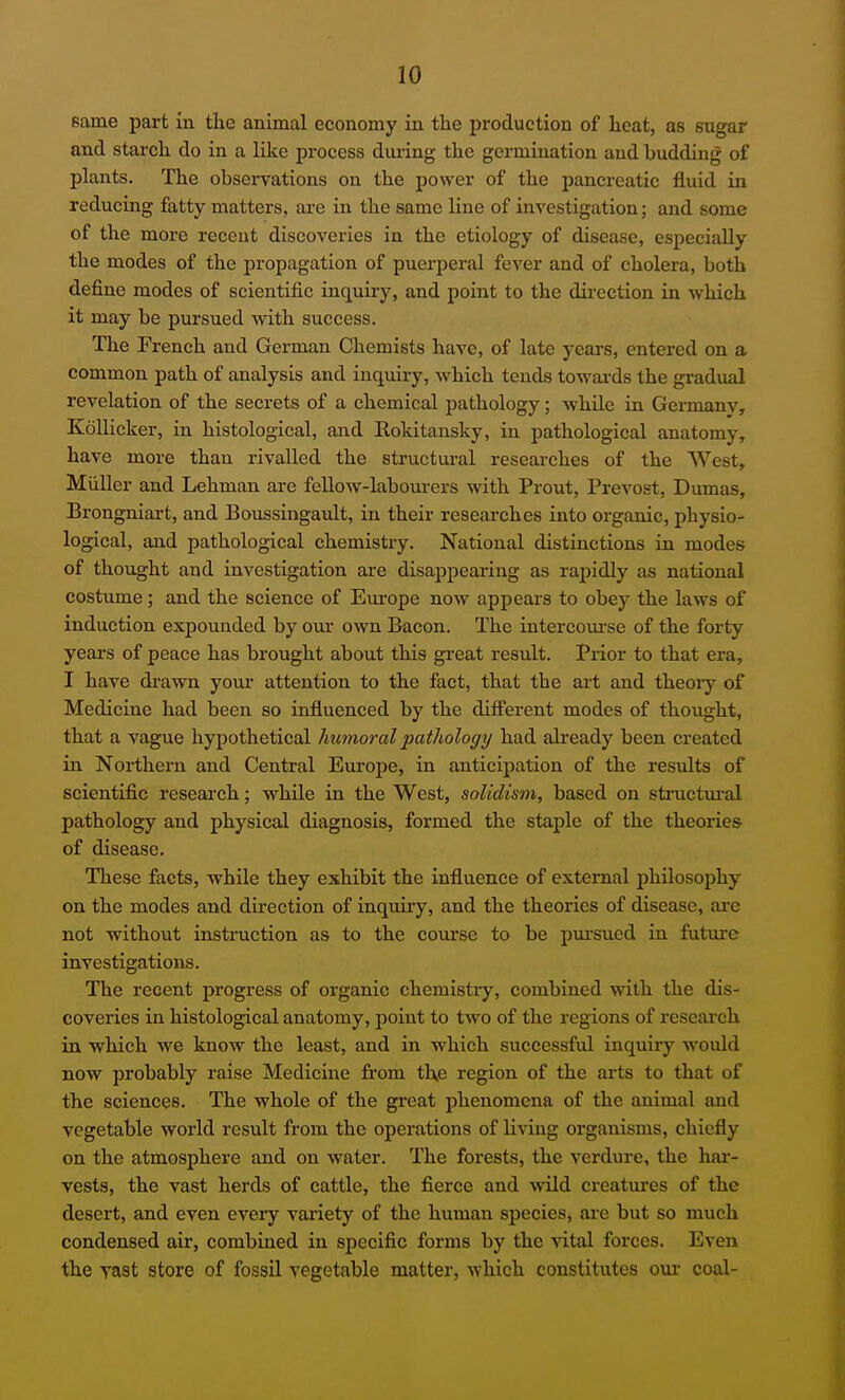 same part in the animal economy in the production of heat, as sugar and starch do in a like process diu-ing the germination and budding of plants. The observations on the power of the pancreatic fluid in reducing fatty matters, are in the same line of investigation; and some of the more recent discoveries in the etiology of disease, especially the modes of the propagation of puerperal fever and of cholera, both define modes of scientific inquiry, and point to the direction in which it may be pursued with success. The French and German Chemists have, of late years, entered on a common path of analysis and inquiry, which tends towai'ds the gradual revelation of the secrets of a chemical pathology; while in Germanv, KoUicker, in histological, and Rokitansky, in pathological anatomy, have more than rivalled the structural researches of the West, Miiller and Lehman are fellow-laboui-ers with Prout, Prevost, Dumas, Brongniart, and Boussingault, in their researches into organic, physio- logical, and pathological chemistry. National distinctions in modes of thought and investigation are disappearing as rapidly as national costume; and the science of Em-ope now appears to obey the laws of induction expounded by our own Bacon. The intercoui-se of the forty years of peace has brought about this great result. Prior to that era, I have drawn your attention to the fact, that the art and theory of Medicine had been so influenced by the difi'erent modes of thought, that a vague hypothetical humoral pathology had already been created in Northern and Central Europe, in anticipation of the results of scientific research; while in the West, soUdism, based on structm-al pathology and physical diagnosis, formed the staple of the theories of disease. These facts, while they exhibit the influence of external philosophy on the modes and direction of inquiry, and the theories of disease, arc not without instruction as to the course to be pui-sued in future investigations. The recent progress of organic chemistiy, combined with the dis- coveries in histological anatomy, point to two of the regions of research in which we know the least, and in which successful inquiiy would now probably raise Medicine from tKe region of the arts to that of the sciences. The whole of the great phenomena of the animal and vegetable world result from the operations of living organisms, chiefly on the atmosphere and on water. The forests, the verdure, the har- vests, the vast herds of cattle, the fierce and wild creatures of the desert, and even every variety of the human species, ai-e but so much condensed air, combined in specific forms by the vital forces. Even the vast store of fossil vegetable matter, which constitutes our coal-