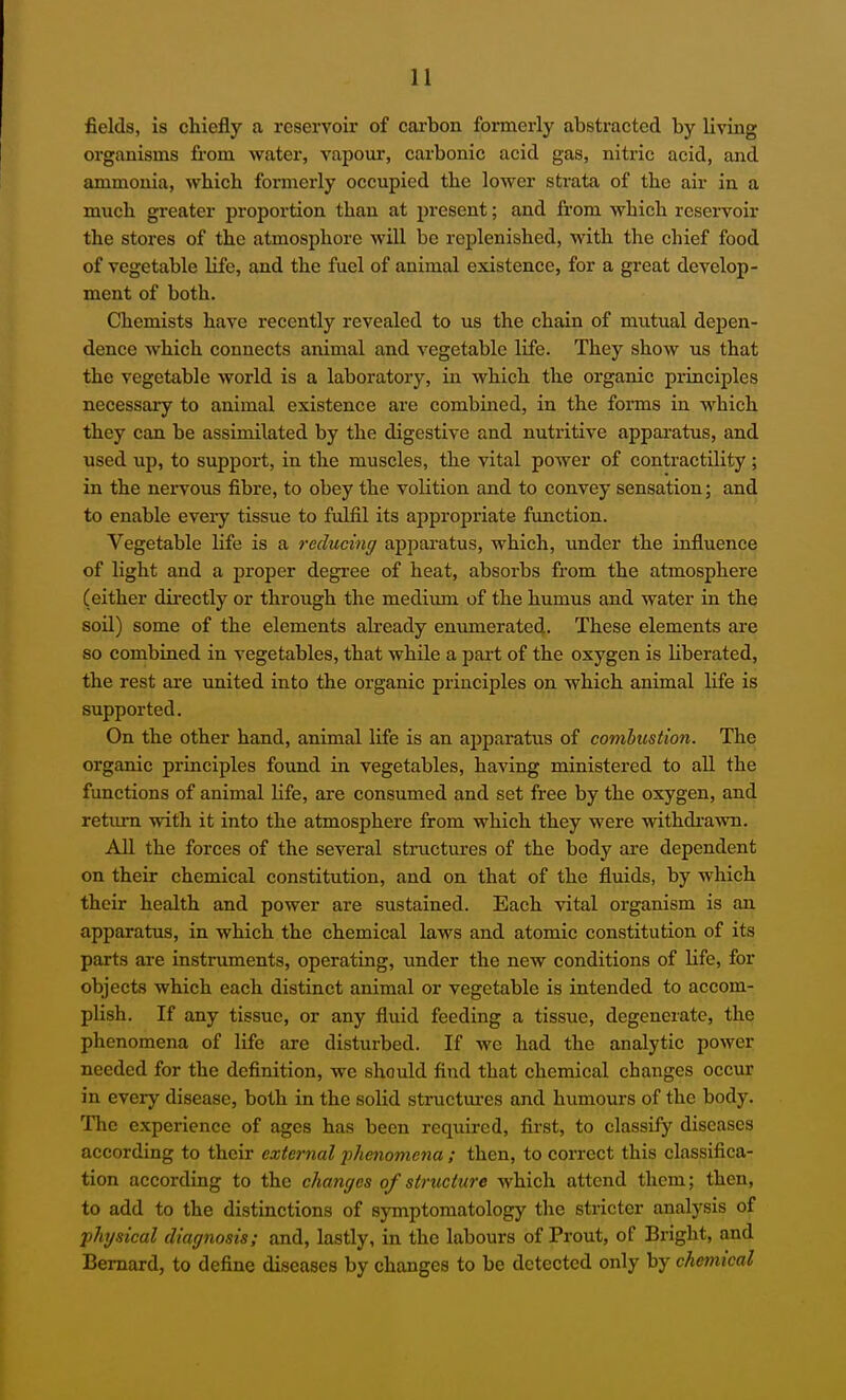 fields, is chiefly a reservoir of cai'bon formerly abstracted by living organisms from water, vapour, carbonic acid gas, nitric acid, and ammonia, which formerly occupied the lower strata of the air in a much greater proportion than at present; and from which reservoir the stores of the atmosphere will be replenished, with the chief food of vegetable life, and the fuel of animal existence, for a great develop- ment of both. Chemists have recently revealed to us the chain of mutual depen- dence which connects animal and vegetable life. They show us that the vegetable world is a laboratory, in which the organic principles necessary to animal existence are combined, in the forms in which they can be assimilated by the digestive and nutritive apparatus, and used up, to support, in the muscles, the vital poAver of contractility ; in the nervous fibre, to obey the volition and to convey sensation; and to enable evei-y tissue to fulfil its appropriate function. Vegetable life is a reducing apparatus, which, under the influence of light and a proper degi-ee of heat, absorbs from the atmosphere (either dii-ectly or through the medium of the humus and water in the soil) some of the elements abeady envmierated. These elements are so combined in vegetables, that while a part of the oxygen is liberated, the rest are united into the organic principles on which animal life is supported. On the other hand, animal life is an ai)paratus of combustion. The organic principles found in vegetables, having ministered to aU the functions of animal Hfe, are consumed and set free by the oxygen, and return with it into the atmosphere from which they were withdi'awn. All the forces of the several structures of the body are dependent on their chemical constitution, and on that of the fluids, by which their health and power are sustained. Each vital organism is an apparatus, in which the chemical laws and atomic constitution of its parts are instruments, operating, under the new conditions of life, for objects which each distinct animal or vegetable is intended to accom- plish. If any tissue, or any fluid feeding a tissue, degenerate, the phenomena of life are disturbed. If we had the analytic power needed for the definition, we should find that chemical changes occur in every disease, both in the solid structui-es and humours of the body. The experience of ages has been required, first, to classify diseases according to their external phenomena ; then, to correct this classifica- tion according to the changes of structure which attend them; then, to add to the distinctions of symptomatology tlie stricter analysis of physical diagnosis; and, lastly, in the labours of Prout, of Bright, and Bernard, to define diseases by changes to be detected only by chemical