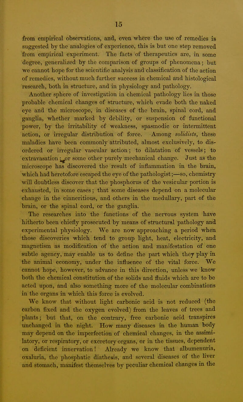 from empirical obsei-vations, and, even where the use of remedies is suggested by the analogies of experience, this is but one step removed from empirical experiment. The facts of therapeutics are, in some degree, generalized by the comparison of groups of phenomena; but we cannot hope for the scientific analysis and classification of the action of remedies, without much fiu-ther success in chemical and histological research, both in stinicture, and in physiology and pathology. Another sphere of investigation in chemical pathology lies in those probable chemical changes of structure, which evade both the naked eye and the microscope, in diseases of the brain, spinal cord, and ganglia, whether marked by debility, or suspension of functional power, by the u-ritability of weakness, spasmodic or intermittent action, or ii-regular distribution of force. Among soUdists, these maladies have been commonly attributed, almost exclusively, to dis- ordered or in-egular vascular action; to dilatation of vessels; to extravasation ^^r some other purely mechanical change. Just as the microscope has discovered the result of inflammation in the brain, which had heretofore escaped the eye of the pathologist;—so, chemistry wiU doubtless discover that the phosphorus of the vesicular portion is exhausted, in some cases; that some diseases depend on a molecular change in the cinneritious, and others in the medullary, part of the brain, or the spinal cord, or the ganglia. The researches into the functions of the nervous system have hitherto been chiefly prosecuted by means of structural pathology and experimental physiology. We ai-e now approaching a period when those discoveries which tend to group light, heat, electricity, and magnetism as modification of the action and manifestation of one subtle agency, may enable us to define the part which they play in the animal economy, under the influence of the vital force. We cannot hope, however, to advance in this direction, unless we know both the chemical constitution of the solids and fluids which are to be acted upon, and also something more of the molecular combinations in the organs in which this force is evolved. We know that without light carbonic acid is not reduced (the carbon fixed and the oxygen evolved) from the leaves of trees and plants; but that, on the contrary, free carbonic acid transpires unchanged in the night. How many diseases in the human body may depend on the imperfection of chemical changes, in the assimi- latory, or respiratory, or excretory organs, or in the tissues, dependent on deficient innervation! Already we know that albumenuria, oxaluria, the phosphatic diathesis, and several diseases of the liver and stomach, manifest themselves by peculiar chemical changes in the