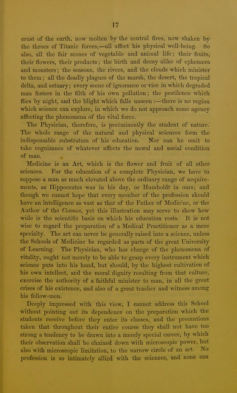 crust of the earth, now molten by the central fires, now shaken by the throes of Titanic forces,—all affect his physical well-being. So also, all the fair scenes of vegetable and animal life; their fruits, their flowers, their products ; the birth and decay alike of ephemera and monsters; the seasons, the rivers, and the clouds which minister to them; all the deadly plagues of the marsh, the desert, the tropical delta, and estuary; every scene of ignorance or vice in which degraded man festers in the filth of his own pollution; the pestilence which flies by night, and the blight which falls unseen:—there is no region which science can explore, in which we do not approach some agency affecting the phenomena of the vital force. The Physician, therefore, is preeminently the student of nature. The whole range of the natural and physical sciences form the indispensable substratum of his education. Nor can he omit to take cognizance of whatever affects the moral and social condition of man. Medicine is an Art, which is the flower and fruit of all other sciences. For the educcition of a complete Physician, we have to suppose a man as much elevated above the ordinary range of acquire- ments, as Hippocrates was in his day, or Humboldt in ours; and though we cannot hope that every member of the profession should have an intelligence as vast as that of the Father of Medicine, or the Author of the Cosmos, yet this illustration may serve to show how wide is the scientific basis on which his education rests. It is not wise to regard the preparation of a Medical Practitioner as a mere specialty. The art can never be generally raised into a science, unless the Schools of Medicine be regarded as parts of the great University of Learning. The Physician, who has charge of the phenomena of vitality, ought not merely to be able to' grasp every instrument which science puts into his hand, but should, by the highest cultivation of his own intellect, and the moral dignity resulting fi-om that culture, exercise the authority of a faithful minister to man, in all the great crises of his existence, and also of a gi-eat teacher and witness among his fellow-men. Deeply impressed with this view, I cannot address this School without pointing out its dependence on the preparation which the students receive before they enter its classes, and the precautions taken that throughout their entire course they shall not have too strong a tendency to be drawn into a merely special career, by which their observation shall be chained do'vvn with microscopic power, but also with microscopic limitation, to the narrow circle of an art. No profession is so intimately allied with the sciences, and none can