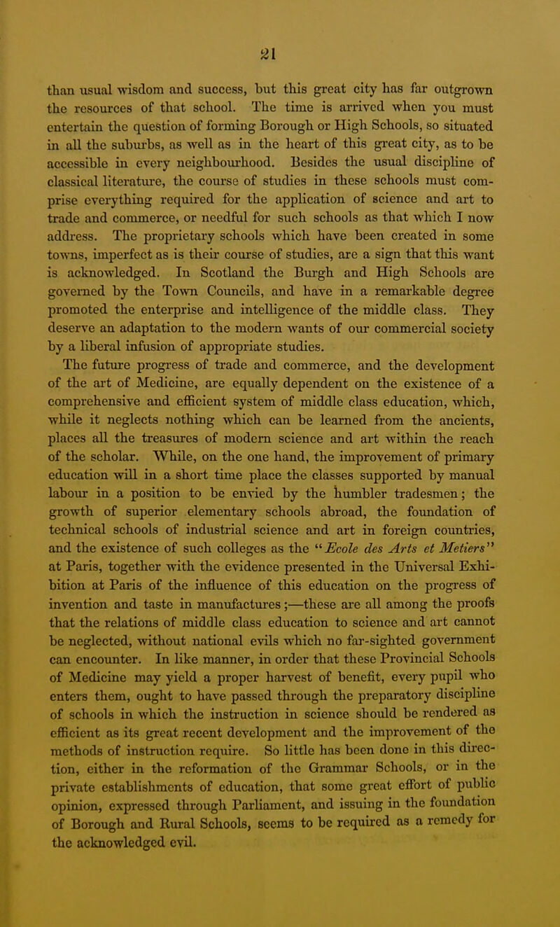 than usual wisdom and success, but this great city has far outgrown the resources of that school. The time is arrived when you must entertain the question of forming Borough or High Schools, so situated in all the suhm-bs, as well as in the heart of this gi-eat city, as to be accessible in every neighbourhood. Besides the usual discipline of classical literature, the course of studies in these schools must com- prise everything required for the application of science and art to trade and commerce, or needful for such schools as that which I now address. The proprietary schools which have been created in some towns, imperfect as is their co\irse of studies, are a sign that this want is acknowledged. In Scotland the Burgh and High Schools are governed by the Town Councils, and have in a remarkable degree promoted the enterprise and intelligence of the middle class. They deserve an adaptation to the modern Avants of oui* commercial society by a liberal infusion of appropriate studies. The future progi'ess of trade and commerce, and the development of the ai't of Medicine, are equally dependent on the existence of a comprehensive and efficient system of middle class education, which, while it neglects nothing which can be learned from the ancients, places all the treasures of modem science and art within the reach of the scholar. While, on the one hand, the improvement of primary education wiU in a short time place the classes supported by manual labour in a position to be envied by the humbler tradesmen; the growth of superior elementary schools abroad, the foundation of technical schools of industrial science and art in foreign countries, and the existence of such colleges as the Ecole des Arts et Metiers at Paris, together with the evidence presented in the Universal Exhi- bition at Paris of the influence of this education on the progress of invention and taste in manufactures;—these are all among the proofs that the relations of middle class education to science and art cannot be neglected, without national evils which no far-sighted government can encounter. In like manner, in order that these Provincial Schools of Medicine may yield a proper harvest of benefit, every pupil who enters them, ought to have passed through the preparatory discipline of schools in which the instruction in science should be rendered as efficient as its great recent development and the improvement of the methods of instruction require. So little has been done in this direc- tion, either in the reformation of the Grammai- Schools, or in the private establishments of education, that some great effort of public opinion, expressed through Parliament, and issuing in the foundation of Borough and Rural Schools, seems to be required as a remedy for the acknowledged evil.