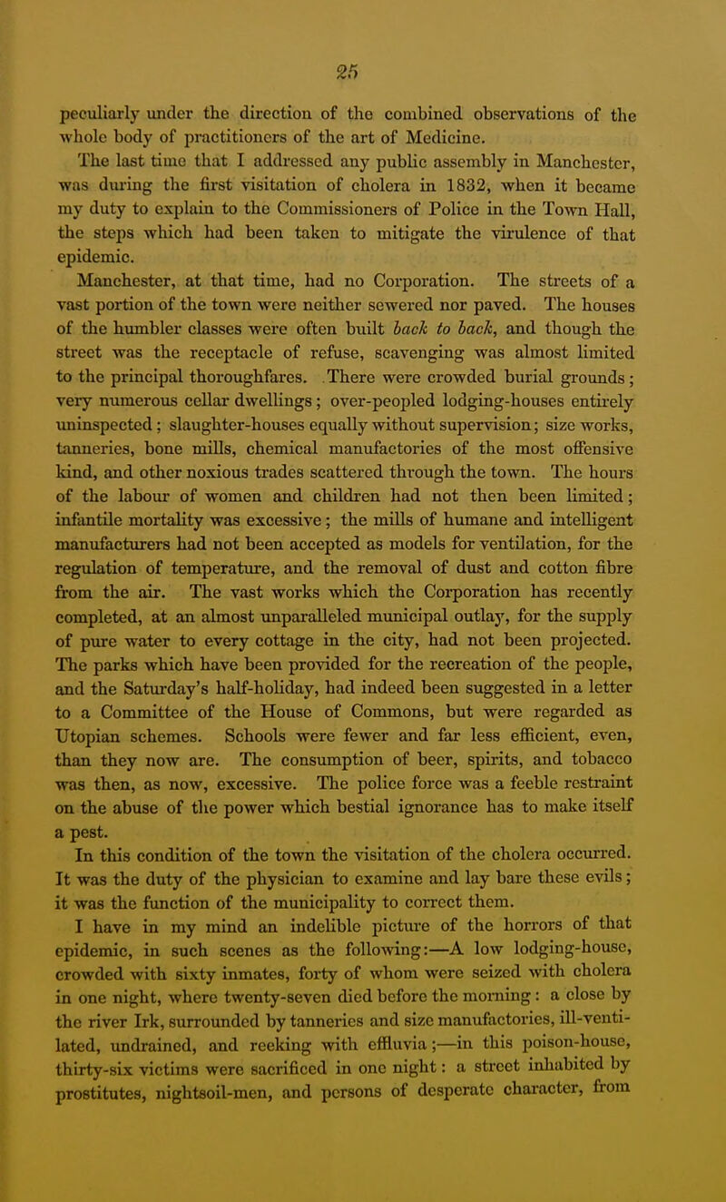 peculiarly under the direction of the combined observations of the whole body of practitioners of the art of Medicine. The last time that I addressed any public assembly in Manchester, was dm-ing the first visitation of cholera in 1832, when it became my duty to explain to the Commissioners of Police in the Town Hall, the steps which had been taken to mitigate the virulence of that epidemic. Manchester, at that time, had no Corporation. The streets of a vast portion of the town were neither sewered nor paved. The houses of the humbler classes were often built back to back, and though the street was the receptacle of refuse, scavenging was almost limited to the principal thoroughfares. . There were crowded burial grounds; very numerous cellai' dwellings; over-peopled lodging-houses entirely uninspected; slaughter-houses equally without supervision; size works, tanneries, bone mills, chemical manufactories of the most ofiensive kind, and other noxious trades scattered through the town. The hours of the labour of women and children had not then been limited; infantile mortality was excessive; the mills of humane and intelligent manufacturers had not been accepted as models for ventilation, for the regulation of temperature, and the removal of dust and cotton fibre from the air. The vast works which the Corporation has recently completed, at an almost unparalleled municipal outlay, for the supply of pure water to every cottage in the city, had not been projected. The parks which have been provided for the recreation of the people, and the Saturday's half-holiday, had indeed been suggested in a letter to a Committee of the House of Commons, but were regarded as Utopian schemes. Schools were fewer and far less efficient, even, than they now are. The consumption of beer, spirits, and tobacco was then, as now, excessive. The police force was a feeble resti-aint on the abuse of the power which bestial ignorance has to make itself a pest. In this condition of the town the visitation of the cholera occurred. It was the duty of the physician to examine and lay bare these evils; it was the function of the municipality to correct them. I have in my mind an indelible picture of the horrors of that epidemic, in such scenes as the following:—A low lodging-house, crowded with sixty inmates, forty of whom were seized with cholera in one night, where twenty-seven died before the moniing : a close by the river Irk, surroimded by tanneries and size manufactories, ill-venti- lated, undrained, and reeking with effluvia;—in this poison-house, thirty-six victims were sacrificed in one night: a street inhabited by prostitutes, nightsoil-men, and persons of desperate character, from