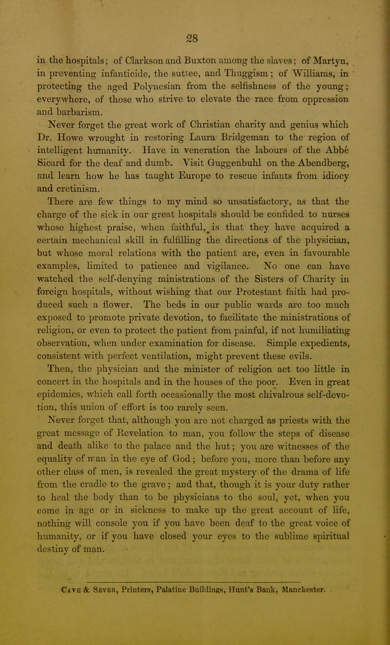 in the hospitals; of Clarkson and Buxton among the slaves; of Martyn, in preventing infanticide, the suttee, and Thuggism; of Williams, in protecting the aged Polynesian from the selfishness of the young; everyAvhere, of those who strive to elevate the race fi-om oppression and barbarism. Never forget the great vt'ork of Christian charity and genius which Dr. Howe wrought in restoring Laura Bridgeman to the region of intelligent humanity. Have in veneration the labours of the Abbe Sicard for the deaf and dumb. Visit Guggenbuhl on the Abendberg, and learn how he has taught Europe to rescue infants from idiocy and cretinism. There are few things to my mind so unsatisfactory, as that the charge of the sick in our great hospitals should be confided to nurses whose highest praise, when faithful,^is that they have acquired a certain mechanical skill in fulfilling the directions of the physician, but whose moral relations with the patient are, even in favoui-able examples, limited to patience and vigilance. No one can have watched the self-denying ministrations of the Sisters of Charity in foreign hospitals, without wishing that our Protestant faith had pro- duced such a flower. The beds in our public wards ai-e too much exposed to promote private devotion, to facilitate the ministrations of religion, or even to protect the patient from painful, if not humiliating observation, when under examination for disease. Simple expedients, consistent with perfect ventilation, might prevent these evils. Then, the physician and the minister of religion act too little in concert in the hospitals and in the houses of the jjoor. Even in great epidemics, which call forth occasionally the most chivah-ous self-devo- tion, this \mion of efibrt is too rai'ely seen. Never forget that, although you are not charged as priests with the great message of Revelation to man, you follow the steps of disease and death alike to the palace and the hut; you are witnesses of the equality of :ran in the eye of God; before you, more than before any other class of men, is revealed the great mystery of the drama of life from the cradle to the grave ; and that, though it is your duty rather to heal the body than to be physicians to the soul, yet, when you come in age or in sickness to make up the gi-eat account of life, nothing will console you if you have been deaf to the great voice of humanity, or if you have closed your eyes to the sublime spiritual destiny of man. Gave & Sever, Printers, Palatine Buildings, Hant's Bank, Manchester.