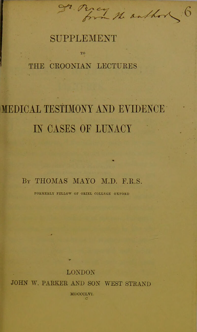 SUPPLEMENT TO ' THE CEOONIAN LECTURES MEDICAL TESTBIOm MD EVIDENCE IN CASES OF LUNACY ' By THOMAS MAYO M.D. F.R.S. FOBMEKLY FELLOW OF ORIEL OOLLF.GE OXFORD LONDON JOHN W. PARKER AND SON WEST STRAND MUCCCLVl.