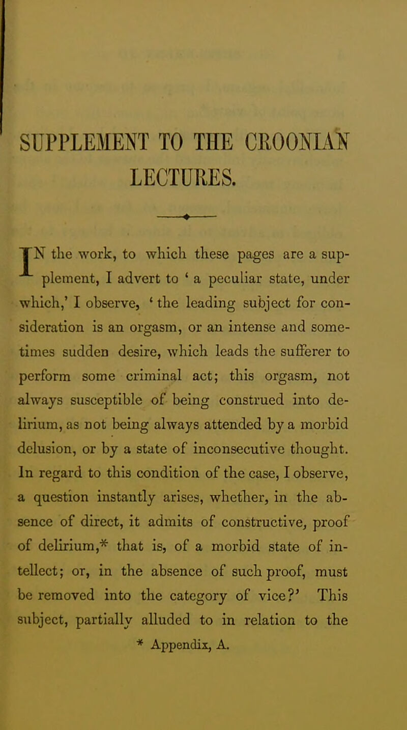 SUPPLEMENT TO THE CROONIA'N LECTURES. TN the work, to wliich these pages are a sup- plement, I advert to ' a peculiar state, under which,' I observe, ' the leading subject for con- sideration is an orgasm, or an intense and some- times sudden desire, which leads the sufferer to perform some criminal act; this orgasm, not always susceptible of being construed into de- lirium, as not being always attended by a morbid delusion, or by a state of inconsecutive thought. In regard to this condition of the case, I observe, a question instantly arises, whetlier, in the ab- sence of direct, it admits of constructive, proof of delirium,* that is, of a morbid state of in- tellect ; or, in the absence of such proof, must be removed into the category of vice?' This subject, partially alluded to in relation to the