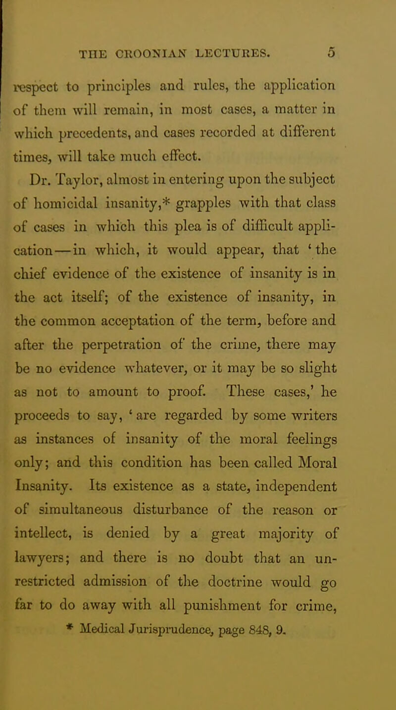 respect to principles and rules, the application of them will remain, in most cases, a matter in which precedents, and cases recorded at different times, will take much effect. Dr. Taylor, almost in entering upon the subject of homicidal insanity,* grapples with that class of cases in which this plea is of difficult appli- cation— in which, it would appear, that 'the chief evidence of the existence of insanity is in the act itself; of the existence of insanity, in the common acceptation of the term, before and after the perpetration of the crime, there may be no evidence whatever, or it may be so slight as not to amount to proof. These cases,' he proceeds to say, 'are regarded by some writers as instances of insanity of the moral feelings only; and this condition has been called Moral Insanity. Its existence as a state, independent of simultaneous disturbance of the reason or intellect, is denied by a great majority of lawyers; and there is no doubt that an un- restricted admission of the doctrine would go far to do away with all punishment for crime, ♦ Medical Jurispmdence, page 848, 9.