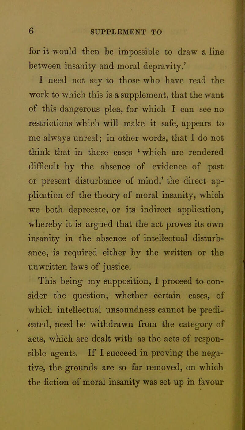 for it would then be impossible to draw a line between insanity and moral depravity.' I need not say to those who have read the work to which this is a supplement, that the want of this dangerous plea, for which I can see no restrictions which will make it safe, appears to me always unreal; in other words, that I do not think that in those cases ' which are rendered difBcult by the absence of evidence of past or present disturbance of mind,' the direct ap- plication of the theory of moral insanity, which we both deprecate, or its indirect application, whereby it is argued that the act proves its own insanity in the absence of intellectual disturb- ance, is required either by the written or the unwritten laws of justice. This being my supposition, I proceed to con- sider the question, whether certain cases, of which intellectual unsoundness cannot be predi- cated, need be withdrawn from the category of acts, which are dealt with as the acts of respon- sible agents. If I succeed in proving the nega- tive, the grounds are so far removed, on which the fiction of moral insanity was set up in favour