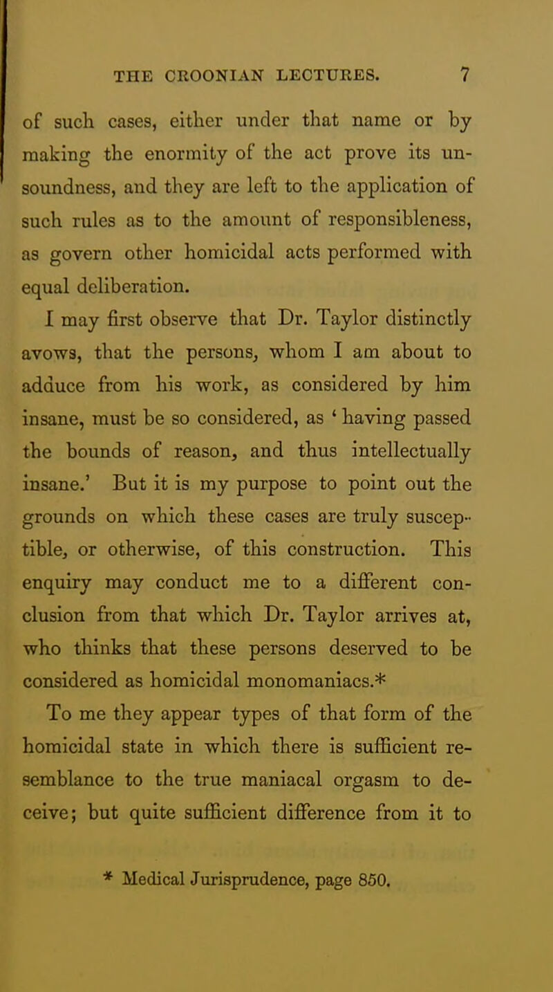 of such cases, either under that name or by making the enormity of the act prove its un- soundness, and they are left to the application of such rules as to the amount of responsibleness, as govern other homicidal acts performed with equal deliberation. I may first observe that Dr. Taylor distinctly avows, that the persons^ whom I am about to adduce from his work, as considered by him insane, must be so considered, as ' having passed the bounds of reason, and thus intellectually insane.' But it is my purpose to point out the grounds on which these cases are truly suscep- tible, or otherwise, of this construction. This enquiry may conduct me to a different con- clusion from that which Dr. Taylor arrives at, who thinks that these persons deserved to be considered as homicidal monomaniacs.* To me they appear types of that form of the homicidal state in which there is sufficient re- semblance to the true maniacal orgasm to de- ceive; but quite sufficient difference from it to