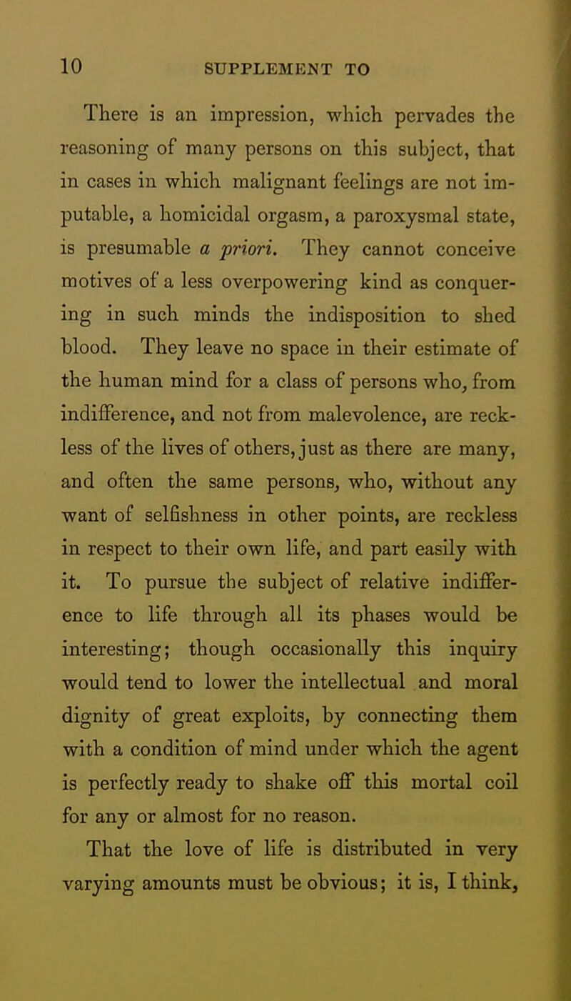 There is an impression, which pervades the reasoning of many persons on this subject, that in cases in which malignant feelings are not im- putable, a homicidal orgasm, a paroxysmal state, is presumable a priori. They cannot conceive motives of a less overpowering kind as conquer- ing in such minds the indisposition to shed blood. They leave no space in their estimate of the human mind for a class of persons who, from indifference, and not from malevolence, are reck- less of the lives of others, just as there are many, and often the same persons, who, without any want of selfishness in other points, are reckless in respect to their own life, and part easily with it. To pursue the subject of relative indiffer- ence to life through all its phases would be interesting; though occasionally this inquiry would tend to lower the intellectual and moral dignity of great exploits, by connecting them with a condition of mind under which the agent is perfectly ready to shake off this mortal coil for any or almost for no reason. That the love of life is distributed in very varying amounts must be obvious; it is, I think.