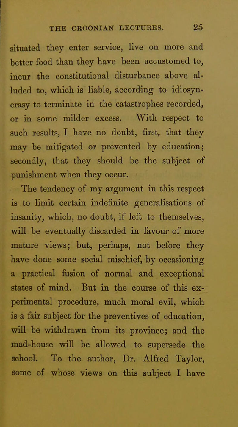 situated they enter service, live on more and better food than they have been accustomed to, incur the constitutional disturbance above al- luded to, which is liable, according to idiosyn- crasy to terminate in the catastrophes recorded, or in some milder excess. With respect to such results, I have no doubt, first, that they may be mitigated or prevented by education; secondly, that they should be the subject of punishment when they occur. The tendency of ray argument in this respect is to limit certain indefinite generalisations of insanity, which, no doubt, if left to themselves, will be eventually discarded in favour of more mature views; but, perhaps, not before they have done some social mischief, by occasioning a practical fusion of normal and exceptional states of mind. But in the course of this ex- perimental procedure, much moral evil, which is a fair subject for the preventives of education, wiU be withdrawn from its province; and the mad-house wiU be allowed to supersede the school. To the author. Dr. Alfred Taylor, some of whose views on this subject I have