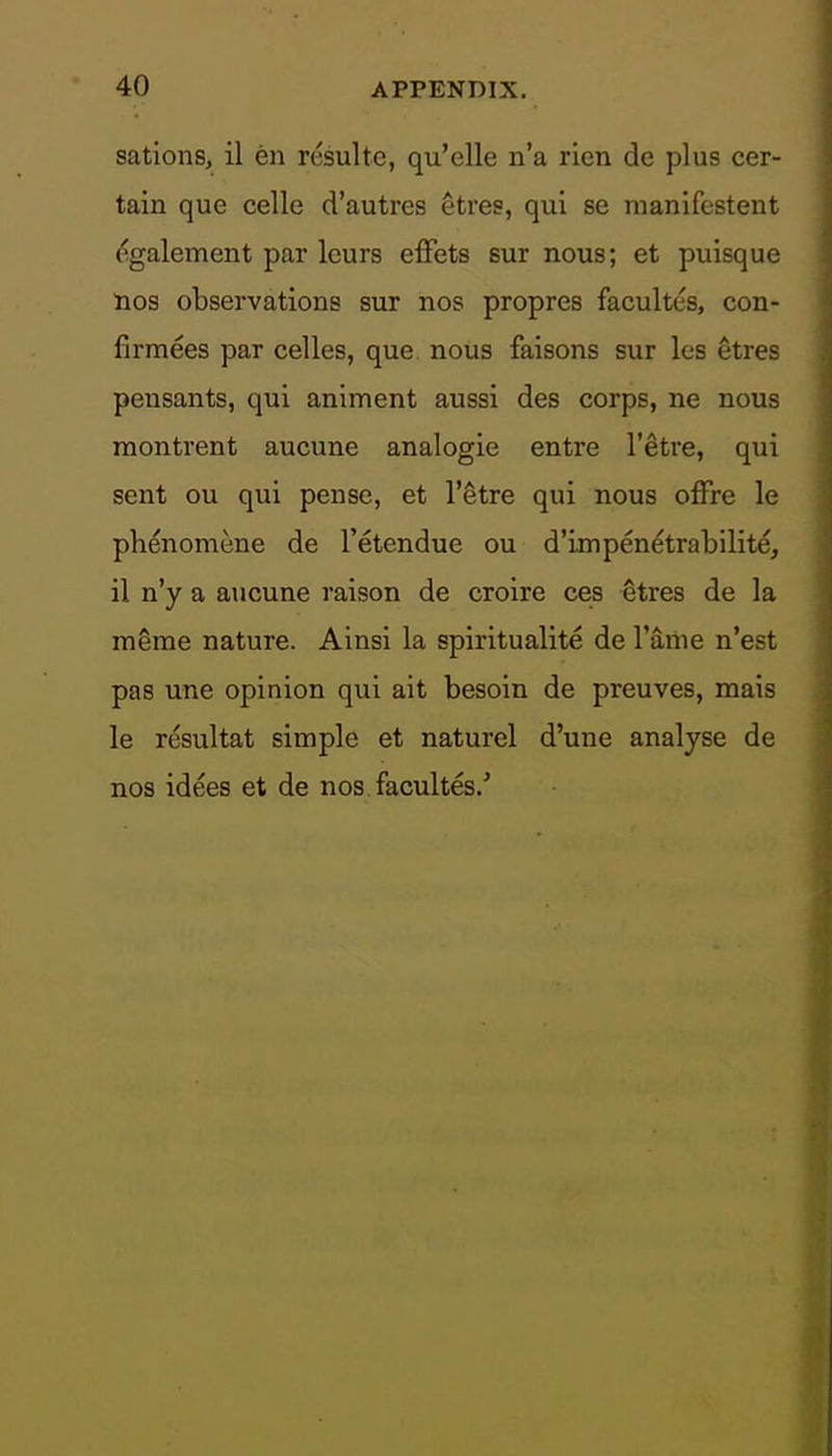 sations, il en resulte, qu'elle n'a rien de plus cer- tain que celle d'autres Hves, qui se manifestent (^galement par leurs effets sur nous; et puisque nos observations sur nos propres facultes, con- firmees par celles, que nous faisons sur les etres pensants, qui animent aussi des corps, ne nous montrent aucune analogic entre I'^tre, qui sent ou qui pense, et I'etre qui nous offre le phenomene de I'etendue ou d'impenetrabilite, il n'y a aucune raison de croire ces etres de la meme nature. Ainsi la spiritualite de Taiiie n'est pas une opinion qui ait besoin de preuves, mais le resultat simple et naturel d'une analyse de nos idees et de nos facultes/
