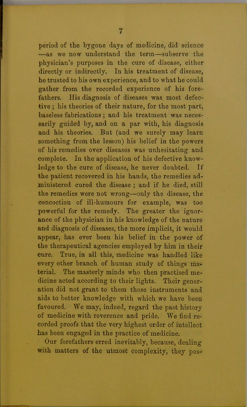 period of the bygone days of medicine, did science —as we now understand the term—subserve the physician's purposes in the cure of disease, either directly or indirectly. In his treatment of disease, he trusted to his own experience, and to what he could gather from the recorded experience of his fore- fathers. His diagnosis of diseases was most defec- tive ; his theories of their nature, for the most part, baseless fabrications ; and his treatment was neces- sarily guided by, and on a par with, his diagnosis and his theories. But (and we surely may learn something from the lesson) his belief in the powers of his remedies over diseases was unhesitating and complete. In the application of his defective know- ledge to the cure of disease, he never doubted. If the patient recovered in his hands, the remedies ad- ministered cured the disease ; and if he died, still the remedies were not wrong—only the disease, the concoction of ill-humours for example, was too powerful for the remedy. The greater the ignor- ance of the physician in his knowledge of the nature and diagnosis of diseases, the more implicit, it would appear, has ever been his belief in the power of the therapeutical agencies employed by him in their cure. True, in all this, medicine was handled like every other branch of human study of things may terial. The masterly minds who then practised me- dicine acted according to their lights. Their gener- ation did not grant to them those instruments and aids to better knowledge with which we have been favoured. We may, indeed, regard the past history of medicine with reverence and pride. We find re- corded proofs that the very highest order of intellect has been engaged in the practice of medicine. Our forefathers erred inevitably, because, dealing with matters of the utmost complexity, they pos-