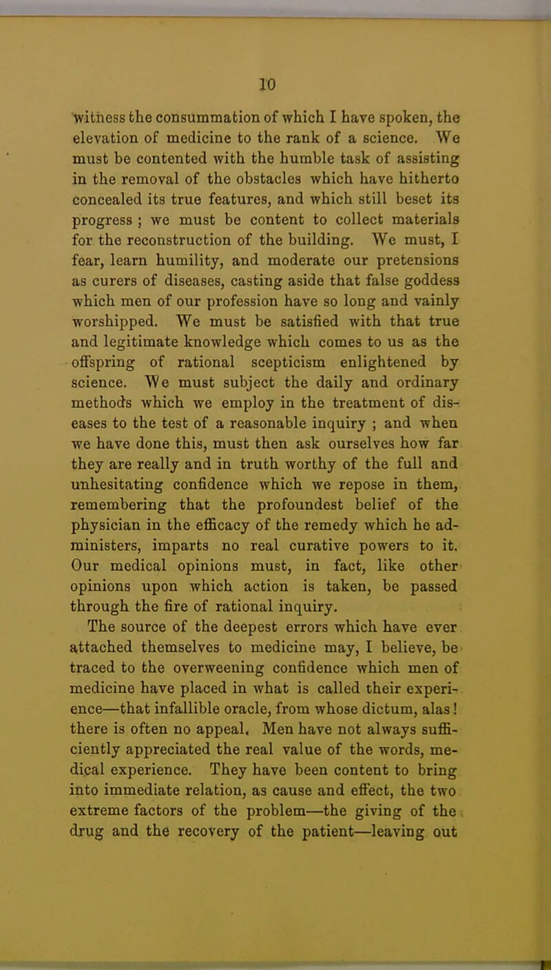 ^witness the consummation of which I have spoken, the elevation of medicine to the rank of a science. We must be contented with the humble task of assisting in the removal of the obstacles which have hitherto concealed its true features, and which still beset its progress ; we must be content to collect materials for the reconstruction of the building. We must, I fear, learn humility, and moderate our pretensions as curers of diseases, casting aside that false goddess which men of our profession have so long and vainly worshipped. We must be satisfied with that true and legitimate knowledge which comes to us as the offspring of rational scepticism enlightened by science. We must subject the daily and ordinary methods which we employ in the treatment of dis- eases to the test of a reasonable inquiry ; and when we have done this, must then ask ourselves how far they are really and in truth worthy of the full and unhesitating confidence which we repose in them, remembering that the profoundest belief of the physician in the efficacy of the remedy which he ad- ministers, imparts no real curative powers to it. Our medical opinions must, in fact, like other opinions upon which action is taken, be passed through the fire of rational inquiry. The source of the deepest errors which have ever attached themselves to medicine may, I believe, be traced to the overweening confidence which men of medicine have placed in what is called their experi- ence—that infallible oracle, from whose dictum, alas! there is often no appeal. Men have not always suffi- ciently appreciated the real value of the words, me- dical experience. They have been content to bring into immediate relation, as cause and effect, the two extreme factors of the problem—the giving of the. drug and the recovery of the patient—leaving out