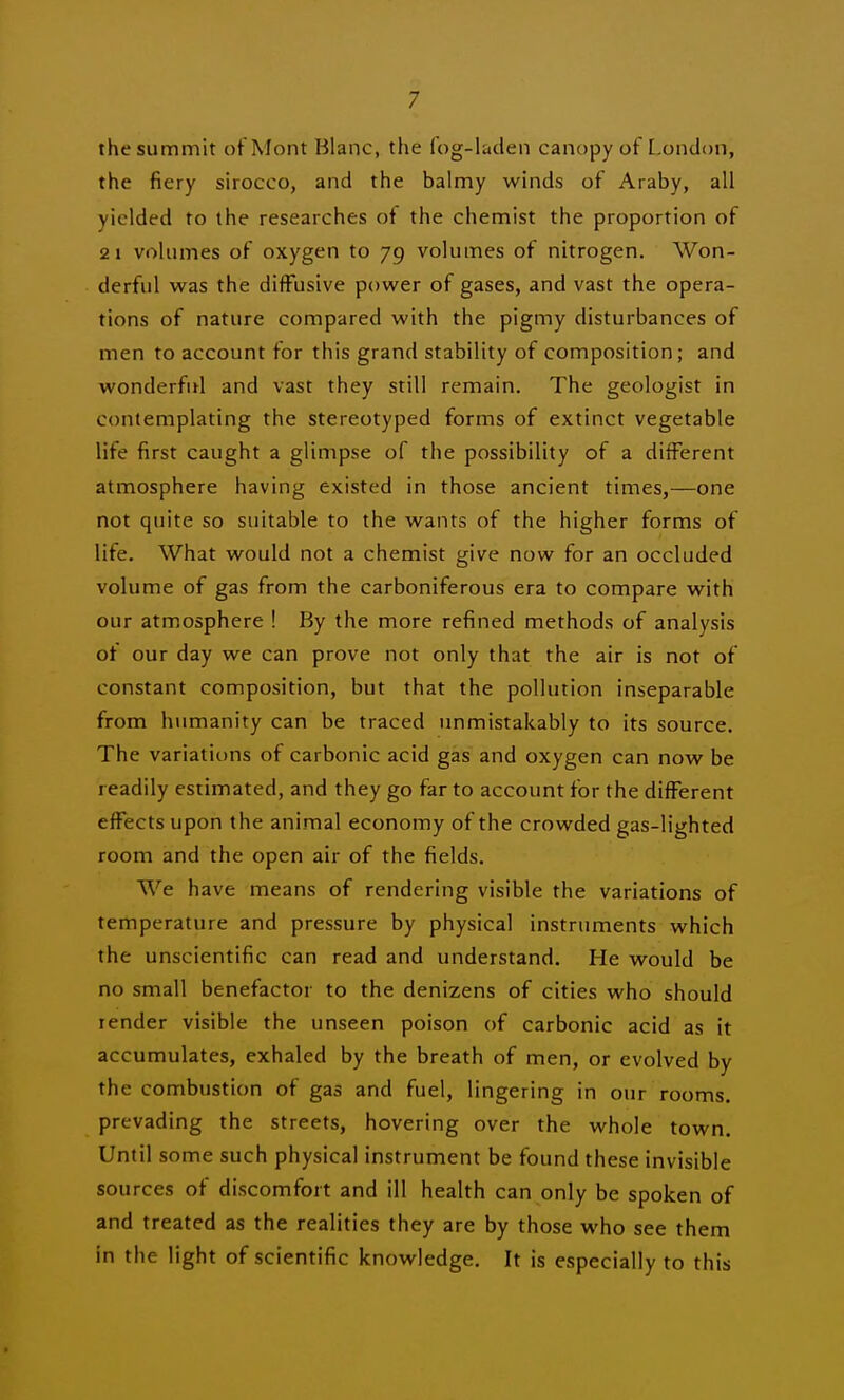 the summit of Mont Blanc, the fog-laden canopy of L.ondon, the fiery sirocco, and the balmy winds of Araby, all yielded to the researches of the chemist the proportion of 2 1 volumes of oxygen to 79 volumes of nitrogen. Won- derful was the diffusive power of gases, and vast the opera- tions of nature compared with the pigmy disturbances of men to account for this grand stability of composition; and wonderful and vast they still remain. The geologist in contemplating the stereotyped forms of extinct vegetable life first caught a glimpse of the possibility of a different atmosphere having existed in those ancient times,—one not quite so suitable to the wants of the higher forms of life. What would not a chemist give now for an occluded volume of gas from the carboniferous era to compare with our atmosphere ! By the more refined methods of analysis of our day we can prove not only that the air is not of constant composition, but that the pollution inseparable from humanity can be traced unmistakably to its source. The variations of carbonic acid gas and oxygen can now be readily estimated, and they go far to account for the different effects upon the animal economy of the crowded gas-lighted room and the open air of the fields. We have means of rendering visible the variations of temperature and pressure by physical instruments which the unscientific can read and understand. He would be no small benefactor to the denizens of cities who should render visible the unseen poison of carbonic acid as it accumulates, exhaled by the breath of men, or evolved by the combustion of gas and fuel, lingering in our rooms, prevading the streets, hovering over the whole town. Until some such physical instrument be found these invisible sources of discomfort and ill health can only be spoken of and treated as the realities they are by those who see them in the light of scientific knowledge. It is especially to this