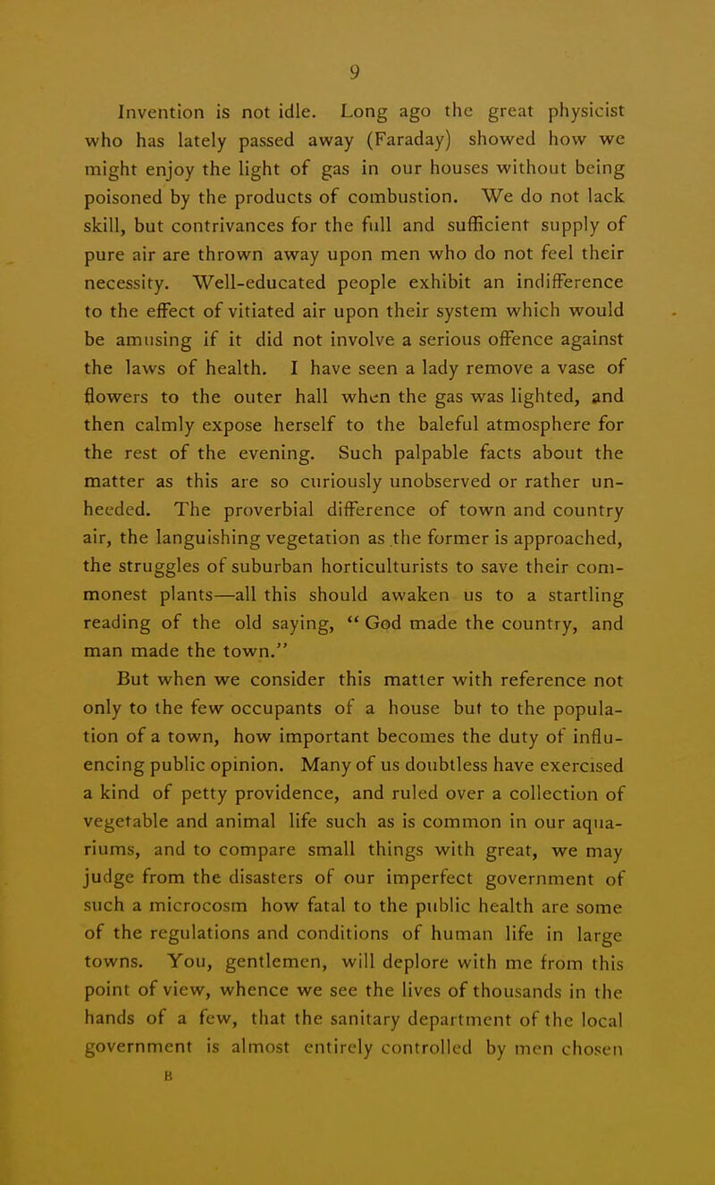 Invention is not idle. Long ago the great physicist who has lately passed away (Faraday) showed how we might enjoy the light of gas in our houses without being poisoned by the products of combustion. We do not lack skill, but contrivances for the full and sufficient supply of pure air are thrown away upon men who do not feel their necessity. Well-educated people exhibit an indifference to the effect of vitiated air upon their system which would be amusing if it did not involve a serious offence against the laws of health. I have seen a lady remove a vase of flowers to the outer hall when the gas was lighted, and then calmly expose herself to the baleful atmosphere for the rest of the evening. Such palpable facts about the matter as this are so curiously unobserved or rather un- heeded. The proverbial difference of town and country air, the languishing vegetation as the former is approached, the struggles of suburban horticulturists to save their com- monest plants—all this should awaken us to a startling reading of the old saying,  God made the country, and man made the town. But when we consider this matter with reference not only to the few occupants of a house but to the popula- tion of a town, how important becomes the duty of influ- encing public opinion. Many of us doubtless have exercised a kind of petty providence, and ruled over a collection of vegetable and animal life such as is common in our aqua- riums, and to compare small things with great, we may judge from the disasters of our imperfect government of such a microcosm how fatal to the public health are some of the regulations and conditions of human life in large towns. You, gentlemen, will deplore with me from this point of view, whence we see the lives of thousands in the hands of a few, that the sanitary department of the local government is almost entirely controlled by men chosen B