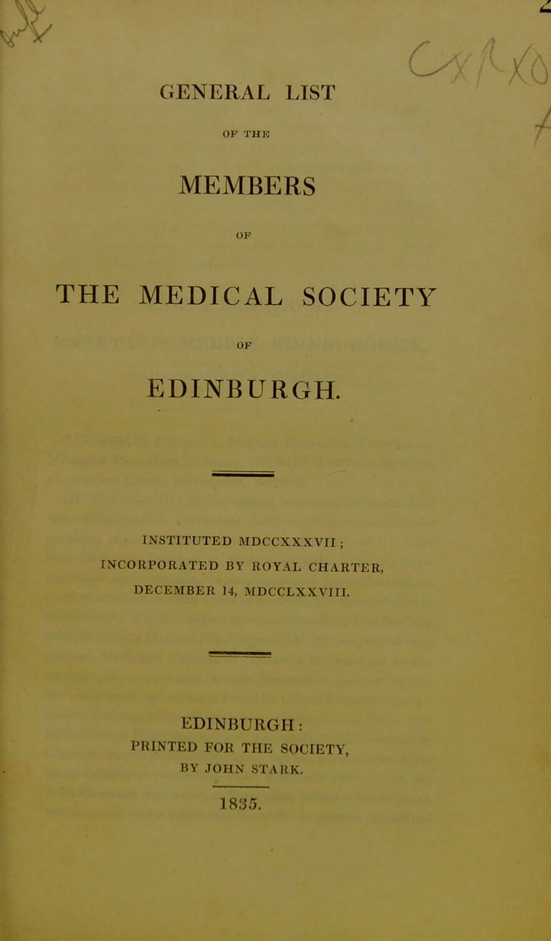 OF THE MEMBERS OP THE MEDICAL SOCIETY OF EDINBURGH. INSTITUTED MDCCXXXVII ; INCORPORATED BY ROYAL CHARTER, DECEMBER 14, MDCCLXXVIII. EDINBURGH: PRINTED FOR THE SOCIETY, BY JOHN STARK. 1835.