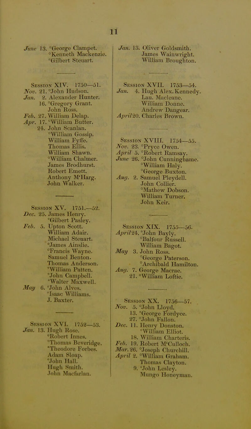 June 13. °George Clanipet. Kenneth Mackenzie. Gilbert Steuart. Session XIV. 1750—51. Nov. 21. °John Hudson. Jan. 2, Alexander Hunter. 16. Gregory Grant. John Ross. Feb. 27. William Delap. Apr. 17. William Butter. 24. John Scanlan, William Gossip. William Fyffe. Thomas Ellis, William Shawn. William Chalmer. James Brodhurst. Robert Emett. Anthony M'Harg. John Walker. Session XV. 1751.—52. Dec. 25. James Henry. Gilbert Pasley. Feb. 5. Upton Scott. William Adair. Michael Steuart. James Ainslie. Francis Wayne. Samuel Benton. Thomas Anderson. William Patten. Mohn Campbell. Walter Maxwell. May 6. John Alves. Isaac Williams. J. Baxter. Session XVI. 1752—5.3. Jan. 13. Ilugli Rose. Robert Innes. Thomas Beveridge. Tiieodore Forbes. Adam Sloap. John Hall. Hugh Smitli. John Macfarlan. Jan. 13. Oliver Goldsmith. James Wainwright. William Broughton. Session XVII. 1753—34. Jan. 4. Hugh Alex. Kennedy. Lau. Macleane. William Donne. Andrew Dangear. April20. Charles Brown. Session XVIII. 1754—55. Nov. 23. Pryce Owen. April 5. Robert Ramsay. June 26. John Cunninghame. William Haly. George Buxton. Aug. 2. Samuel Pleydell. John Collier. Mathew Dobson. William Turner. John Keir. Session XIX. 1755—56. April24!. John Bayly. Balfour Russell. William Bagot. May 3. John Ross. George Paterson. Aichibald Hamilton. Auff. 7. George Macrae. 21. William Loftie. Session XX. 1756—57. Nov. 5. John Lloyd. 13. George Fordyce. 27. .John Fallon. Dec. 11. Henry Donston. William Elliot. 18. William Chartcris. Feb. 19. Robert M'Culloch. Mar.2G. Joseph Churchill. April 2. William Graham. Thomas Clayton. !). Mohn Lesley. Mungo Iloneymaii.
