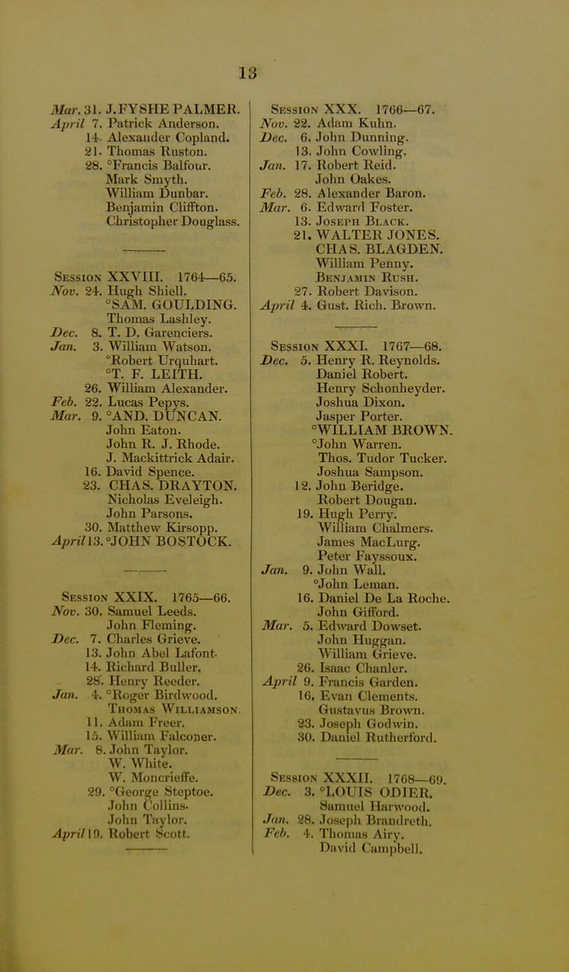 Mar. 31. J.FYSHE PALMER. April 7. Patrick Anderson. Alexander Copland. 21. Thomas Ruston. 28. Francis Balfour. Mark Smyth. William Dunbar. Benjamin Cliffton. Chi-istopher Douglass. Session XXVIII. 1764—65. Nov. 24. Hugh Shiell. °SAM. GOULDING. Thomas Lashley. Dec. 8. T. D. Garenciers. Jan. 3. William Watson. Robert Urquhart. °T. F. LEITH. 26. William Alexander. Feb. 22. Lucas Pepys. Mar. 9. °AND. DUNCAN. John Eaton. John R. J. Rhode. J. Mackittrick Adair. 16. Da\'id Spence. 23. CHAS. DRAYTON. Nicholas Eveleigh. John Parsons. 30. Matthew Kirsopp. Aprin3.°J0B.ii BOSTOCK. Session XXIX. 1763—66. Nov. 30. Samuel Leeds. John Fleming. Dec. 7. Charles Grieve. 13. John Abel Lafont^ 14. Richard Buller. 28'. Henry Reeder. Jan. 4. Roger Bird wood. Thomas Williamson, 11. Adam Freer. 15. William Falconer. Mar. 8. John Taylor. W. White. W. Moncrieffe. 29. °George Steptoe. John Collins. John Taylor. Apri/ 19. Robert -Scott. Session XXX. 1766—67. Nov. 22. Adam Kuhn. Dec. 6. John Dunning. 13. John Cowling. Jan. 17. Robert Reid. John Oakes. Feb. 28. Alexander Baron. Mar. 6. Edward Foster. 13.Joseph Black. 21. WALTER JONES. CHAS. BLAGDEN. William Penny. Benjamin Rush. 27. Robert Davison. April 4. Gust. Rich. Brown. Session XXXI. 1767—68. Dec. 5. Henry R. Reynolds. Daniel Robert. Henry Schonheyder. Joshua Dixon. Jasper Porter. WILLIAM BROWN. John Warren. Thos. Tudor Tucker, Joshua Sampson. 12. John Beridge. Robert Dougan. 19. Hugh Perry. William Chalmers. James MacLurg. Peter Fayssoux. Jan. 9. John Wall. John Leman. 16. Daniel De La Roche. John GifFord. Mar. 5. Edward Dowset. John Huggan. William Grieve. 26. Isaac Chanler. April 9. Francis Garden. 16. Evan Clements. Gustavus Brown. 23. Joseph Godwin. 30. Daniel Rutherford. Session XXXII. 1768—69, Dec. 3. LOUIS ODIER. Samuel Harwood. Jan. 28. Josepli Brandreth. Feb. 4. Thomas Airy. David Campbell.