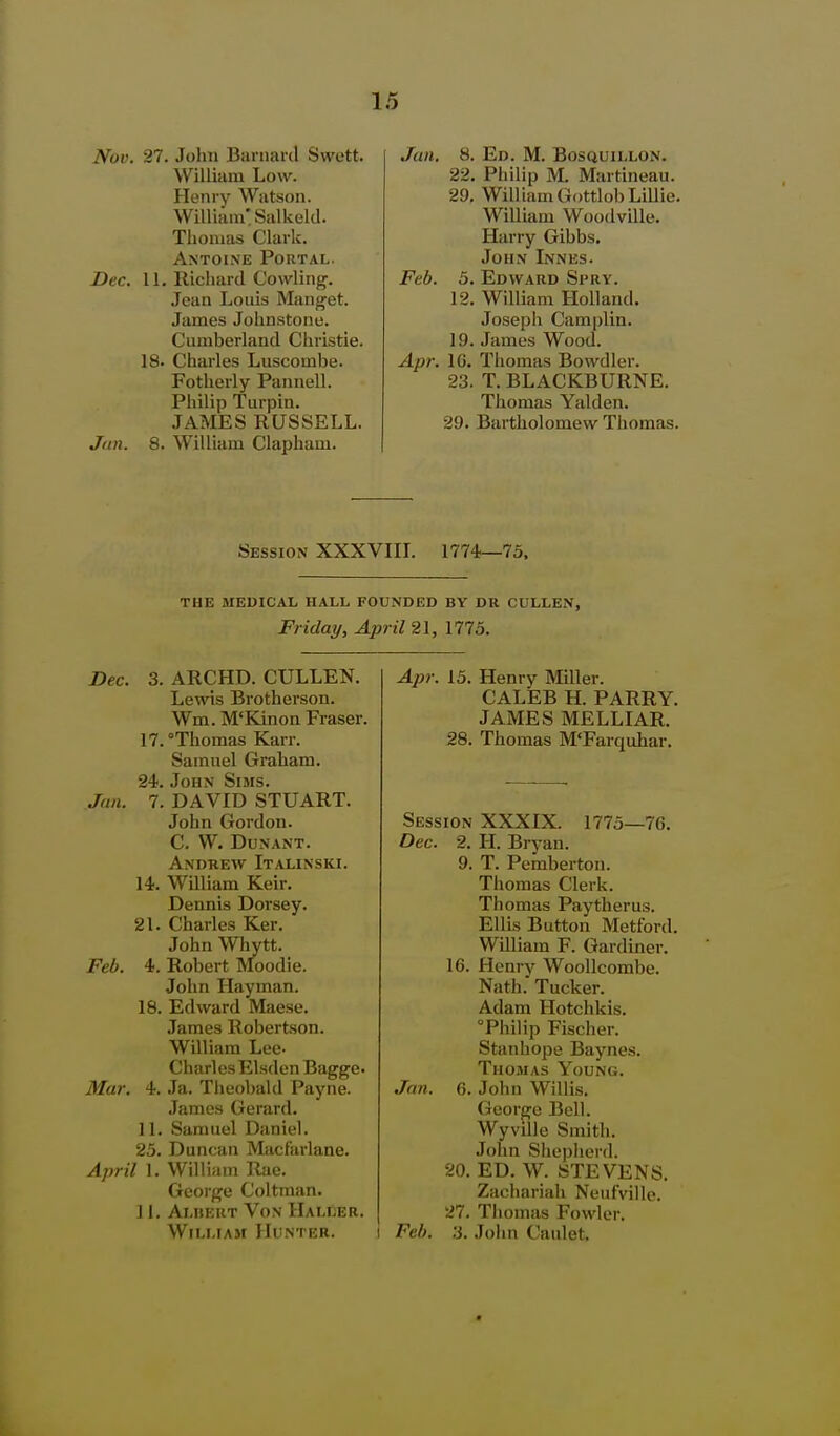 Nov. 27. John Banmrd Swott. William Low. Henry Wiitson. William'. Salkekl. Thomas Clark. Antoine Poutal. Dec. 11. Richard Cowling. Jean Louis Manget. James Johnstone. Cumberland Christie. 18. Charles Luscombe. Fotherly Pannell. Philip Turpin. JAMES RUSSELL. J<in. 8. William Clapham. Jan. 8. Ed. M. Bosquillon. 22. Philip M. Martineau. 29, Will iam Gottlob Lillie. William Woodville. Harry Gibbs. John Innes. Feb. 5. Edward Spry. 12. William Holland. Joseph Camplin. 19. James Wood. Apr. IG. Thomas Bowdler. 23. T. BLACKBURNE. Thomas Yalden. 29. Bartholomew Thomas. Session XXXVIIL 1774—73. THE MEDICAL HALL FOUNDED BY DR CULLEN, Friday, April 21, 1775. Dec. 3. ARCHD. CULLEN. Lewis Brotherson. Wm. M'Kinon Eraser. 17. Thomas Karr. Samuel Graham. 24. John Sims. Jan. 7. DAVID STUART. John Gordon. c. w. dunant. Andrew Italinski. 14. William Keir. Dennis Dorsey. 21. Charles Ker. John Whytt. Feb. 4. Robert Moodie. John Hayman. 18. Edward Maese. James Robertson. William Lee- Charles Elsden Bagge. Mar. 4. Ja. Theobald Payne. James Gerard. 11. Samuel Daniel. 25. Duncan Macfarlane. April 1. William Rae. George Coltman. 11. Alkert Von Haller. William Hunter. Apr. 13. Henry Miller. CALEB H. PARRY. JAMES MELLIAR. 28. Thomas M'Farquhar. 9. 16. Session XXXIX. 1775—7G. Dec. 2. H. Bryan. T. Pemberton. Thomas Clerk. Thomas Paytherus. Ellis Button Metford. William F. Gardiner. Henry Woollcombe. Nath. Tucker. Adam Hotchkis. Philip Fischer. Stanhope Baynes. Thomas Young. G. John Willis. George Bell. Wyville Smith. John Shepherd. 20. ED. W. STEVENS. Zachariah Neufvillc. 27. Thomas Fowler. Feb. .-i. John Caiilet. Jan.