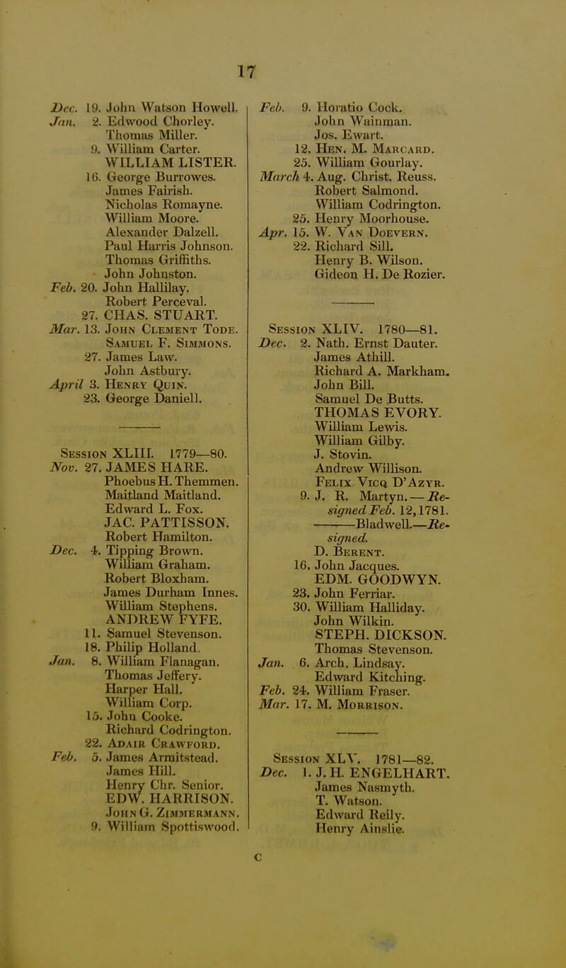Dec. 19. John Watson Howell, Jan. 2. Edwood Chorley. Tiioinas Miller. 9. William Carter. WILLIAM LISTER. 16. George Burrowes. James Fairish. Nicholas Romayne. William Moore. Alexander Dalzell. Paul Harris Johnson. Thomas Griffiths. John Johnston. Feb. 20. John Hallilay. Robert Perceval. 27. CHAS. STUART. Mar. 13. John Clement Tode. Samuel F. Simmons. 27. James Law. John Astbury. April 3. Henry Quin. 23. George Daniel!. Session XLIIL 1779—80. Nov. 27. JAMES HARE. Phoebus H. Themmen. Maitland Maitland. Edward L. Fox. JAC. PATTISSON. Robert Hamilton. Dec. 4, Tipping Brown. William Graham. Robert Bloxham. James Durham Innes. William Stephens. ANDREW FYFE. 11. Samuel Stevenson. 18. Philip Holland. Jan. 8. William Flanagan. Thomas JefFery. Harper Hall. William Corp. 15. John Cooke. Richard Codrington. 22. Adair Crawford. Feb. 5. James Armitstead. .James Hill. Henry Chr. Senior. EDW. HARRISON. JohnG. Zimmermann. 9. William Spottiswood. Feb. 9. Horatio Cock. John Wainman. Jos. Ewart. 12. Hen. M. Marcard. 25. William Gourlay. March 4. Aug. Christ. Reuss, Robert Salmond. William Codrington. 25. Henry Moorhouse. Apr. 15. W. Van Doevern. 22. Richard SUl. Henry B. Wilson. Gideon H. De Rozier, Session XLIV. 1780—81. Dec. 2. Nath. Ernst Dauter. James Athill. Richard A. Markham. John BiU. Samuel De Butts. THOMAS EVORY. William Lewis. William Gilby. J. Stovin. Andrew Willison. Felix Vicq D'Azyr. 9. J. R. Martyn. — Re- signedFeb. 12,1781. Bladwell.—jRe- signed. D. Berent. 16. John Jacques. EDM. GOODWYN. 23. John Ferriar. 30. William Halliday. John Wilkin. STEPH. DICKSON. Thomas Stevenson. Jan. 6. Arch. Lindsay. Edward Kitcliing. Feb. 24. William Fraser. Mar. 17. M. Morrison. Session XLV. 1781—82. Dec. 1. J. H. ENGELIIART. James Nasmyth. T. Watson. Edward Reily. Henry Ainslie. c