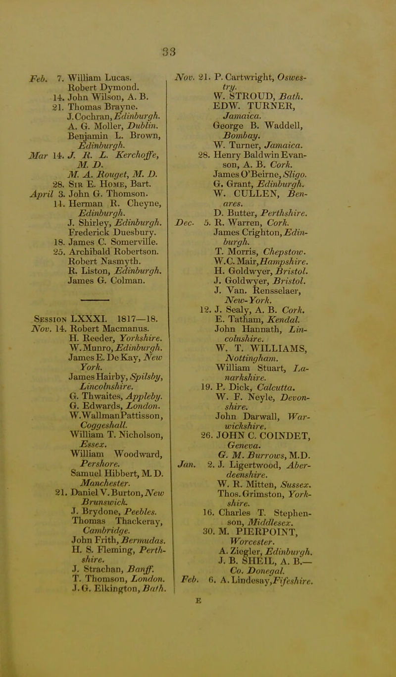 Feb. 7. William Lucas. Robert Dymoud. 14. John Wilson, A. B. 21. Thomas Brayne. J. Cochran, Edinburgh. A. G. Moller, Dublin. Benjamin L. Brown, l^dinburgh. Mar U. J. JR. L. Kerchoffe, M. D. M. A. Rouget, M. I). 28. Sir E. Home, Bart. April 3. John G. Thomson. 11. Herman R. Cheyne, Edinburgh. J. Shirley, Edinburgh. Frederick Duesbm-y. 18. James C. Somerville. 25. Archibald Robertson. Robert Nasmyth. R. Liston, Edinbu7-gh. James G. Colman, Session LXXXI. 1817—18. Nov. 14. Robert Macmanus. H. Reeder, Yorkshire. W. Munro, Edinburgh. James E. De Kay, Netv York. James Hairby, Spilsby, Lincolnshire. G. Thwaites, Appleby. G. Edwards, London. W. WallmanPattisson, Coggeshall. William T. Nicholson, Essex. William Woodward, Pershore. Samuel Hibbert, M. D. Manchester. 21. Daniel V. Burton, iVet<; Brunswiclu J. Brydone, Peebles. Thomas Thackeray, Cambridge. John Frith, Bermudas. H. S. Fleming, Perth- shire. J. Strachan, Banff. T. Thomson, London. J. G. Elkington, Bath. Nov. 21. P. Cartwright, Oswes- try. W. STROUD, Bath. EDW. TURNER, Jamaica. George B. Waddell, Bombay. W. Turner, Jamaica. 28. Henry Baldwin Evan- son, A. B. Cork. James O'Beune, Sligo. G. Grant, Edinburgh. W. CULLEN, Ben- ares. D. Butter, Perthshire. Dec- 5. R. Warren, Cork. James Crighton,jBc?ira- burgh. T. Morris, Chepstow. W.C. Man^Hampshire. H. Go\(iwY&r, Bristol. J. Goldwyer, Bristol. J. Van. Rensselaer, New- York. 12. J. Sealy, A. B. Cork. E. Tatham, Kendal. John Hannath, Lin- colnshire. W. T. WILLIAMS, Nottingham. William Stuart, IjU- narkshire. 19. P. Dick, Calcutta. W. F. Neyle, Devon- shire. John Darwall, War- wickshire. 26. JOHN C. COINDET, Geneva. G. M. Burrows, M.D. Jan. 2. J. Ligertwood, Aber- deenshire. W. R. Mitten, Sussex. Thos. Grimston, York- shire. 16. Charles T. Stephen- son, Middlesex. 30. M. PIERPOINT, Worcester. A. Ziegler, Edinburgh. J. B. SIIEIL, A. B.— Co. Donegal. Feb. fi. A.\jmdenny,Fifeshire.