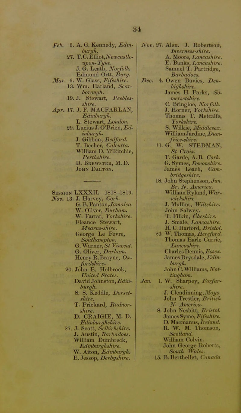 Feb. G. A. G. Kennedy, Edin- hurgli. 27. l!.C.WAot,Newcastle- upon- Tyne. J. G. Leath, Xorfolk. Edmund Ortt, Bury. Mar. 6. W. Glass, Fifeshire. 13. Wm. Harland, Scar- borough. 19. J. Stewart, Peebles- shire. Apr. 17. J. F. MACFARLAN, Edinburgh. L. Stewart, London. 29. Lucius J. O'Brien, Ed- inburgh. J. Gibbon, Bedford. T. Becher, Calcutta, William D. M'Ritchie, Perthshire. D. Brewster, M. D. John Dalton. Session LXXXII. 1818-1819. Nov. 13. J. Harvey, Cork. G. B. YaxitoTiyJamaica. W. Oliver, Durham. W. Farrar, Yorkshire. Fleance Stewart, Mearns-shire. George Le Fevre, Southampton. G. Warner, St Vincent. G. Oliver, Durham. Henry R.Brayne, Ox- fordshire. 20. John E. Holbrook, United. States. David Johnston, Edin- burgh. S. S. Keddle, Dorset- shire. T. Prickard, Radnor- D. CRAIGIE, M. D. Edinburghshire. 27. J. Scott, Selkirkshire. J. Austin, Barbadoes. William Dumbreck, Edinburghshire. W. Alton, Edinburgh, E. Jessop, Derbyshire, A^ov, 27. Alex. J. Robertson, Inverness-shii'e, A. Moore, Lancashire. E. Banks, Lancashire. Samuel T. Partridge, Barbadoes. Dec. 4. Owen Davies, Den- bighshire. James H. Parks, So- mersetshire. C. Bringloe, Norfolk. J. Horner, Yorkshire. Thomas T. Metcalfe, Yorkshire. S. Wilkie, Middlesex. William Jardine, Z)mot- fries-shire. 11. G. W. STEDMAN, St Croix. T. Garde, A.B. Cork. G. Symes, Devonshire. James Leach, Cam- bridgeshire. 18. John Stephenson, Jmti. Br, N. America. William Ryland, War- wickshire. J. Mullins, Wiltshire. John Salwey. T. Filkin, Cheshire, J. Smale, Lancashire. H. C. Harford, Bristol. 24. W. Thomas, Hertford. Thomas Earle C'urrie, Lancashire. Charles Dennis, Essex. James Drysdale, Edin- burgh. John C. Williams, Not- tingham. Jan, 1. W. Sharpey, Forfar- shire, J. Clendinning,il/ci^o. John Trestler, British N. America. 8. John Nesbitt, Bristol. JamosSyme, Fifeshire. D. Macmanus, Ireland. R W. M. Thomson, Scotland. William Colvin. John George Roberts, South Wales, 15. B. Bcrthelletj Canada