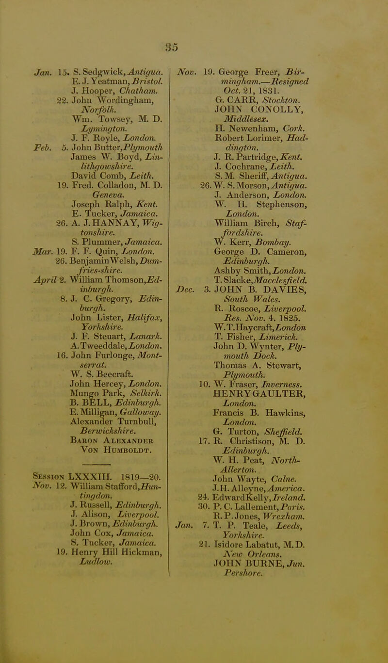 Jan. 15. S. Sedgwick, ^n^^V/^^rt. E. J. Yeatmaii, Bristol. J. Hooper, Chatham. 22. John Worclingham, Norfolk. Wm. Towsey, M. D. Lymington. J. F. Royle, London. Feb. 5. JohnBatter,Pli/mouth James W. Boyd, Lin- lithgowshire. David Comb, Leith. 19. Fred. Colladon, M. D. Geneva. Joseph Ralph, Kent. E. Tucker, Jamaica. 26. A. J.HANNAY, TF?V7- tonshire. S. VlnmmQY, Jamaica. Mar. 19. F. F. Quin, London. 26. Benjamin Welsh, Dum- fries-shire. April 2. WiUiam Thomson,£(f- inburgh. 8. J. C. Gregory, Edin- burgh. John Lister, Halifax, Yorkshire. J. F. Steuart, Lanark. A. Tweeddale, London. 16. John Furlonge, ilfon^- seiTat. W. S. Beecraft. John Hercey, London. Mungo Park, Selkirk. B. BELL, Edinburgh. E. Milligan, Galloway. Alexander Turnbull, Berwickshire. Baron Alexander Von Humboldt. Session LXXXHL 1819—20. Nov. 12. William Stafford,l?M«- tingdon. J. Russell, Edinburgh. .1. Alison, Liverpool. J. Brown, Edinburgh. John Cox, Jamaica. S. Tucker, Jamaica. 19. Henry Hill Hickman, Ludlow. I V. 19. George Freer, Bir- rn ingham.—Resigned Oct. 21, 1831. G. CARR, Stockton. JOHN CONOLLY, Middlesex. H. Newenham, Cork. Robert Lorimer, Had- dington. J. R. Partiidge,ireni. J. Cochrane, Leith. S. M. SkeviS, Antigua. 26. W. S. Morson, Antigua. J. Anderson, London. W. H. Stephenson, London. WDliam Birch, Staf- fordshire. W. Kerr, Bombay. George D. Cameron, Edinburgh. Ash by Smith, Zont/oM. T. S]acke,MacclesJield. 3. JOHN B. DAVIES, South Wales. R. Roscoe, Livei-pool. Res. N'ov. 4. 1825. W. T. Haycraft,Zon(/ore T. Fisher, Limerick. John D. Wynter, Ply- mouth Dock. Thomas A. Stewart, Plymouth. 10. W. Eraser, Inverness. HENRY GAULTER, London. Francis B. Hawkins, London. G. Turton, Sheffield. 17. R. Christison, M. D. Edinburgh. W. H. Peat, Nortli- Allerton. Joiin Wayte, Calne. J. H. Alleyne, America. 24. EdwardKelly,/?e/anc?. 30. P. C. Lallement,P«/7S, R.P.Jones, Wrexham. :. 7. T. P. Teale, Leeds, Yorkshire. 21. Isidore Labatut, M.D. A'ew Orleans. JOHN BURNE, Jun. Pershore.