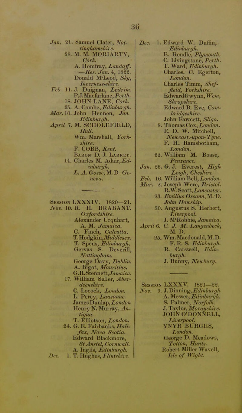 Jan. 21. Samuel Clater, Not- tinghamshire. 28. M. M. MORIARTY, Cork. A. Homfray, Landaff. —Res. Jan. 4, 1822. Donald M'Leod, Shy, Inve7'nessshire. Feb. 11. J. Duignan, Leitrim. P.J. Macfarlane, Perth. 18. JOHN LANE, Cork. 25. A. Combe, Edinburgh. Mar. 10. John Hennen, Jun. Edinburgh. April 7. M. SCHOLEFIELD, Hull. Wm. Marshall, York- F. COBB, Kent. Baron D. J. Larrey. 14. Charles M. Adau-.i^rf- inburgh. L. A. Gosse, M. D. Ge- neva. Session LXXXIV. 1820—21. Nov. 10. R. H. BRABANT. Oxfordshire. Alexander Urquhart, A. M. Jamaica. C. Finch, Calcutta. T.^oAgkmtMiddlesex. T. Spens, Edinburgh. Gervas S. DeveriU, Nottingham. George Davy, Dublin. A. Bigot, Mauritius. G.R. Stennett, Jawazca. 17. William Seller, Aber- deenshire. C. Locock, London. L. Perey, Lausanne. James Dunlap, London Henry N. Murray, An- tigua. T. Elliotson, I,ondon. 24. G. E. Fairbanks, JTa/i- fax. Nova Scotia. EdwBrd Blackmore, StAnstel, Cormvall. A. Inglis, Edinburgh. Dec. 1. T. Hughes, F/?H<s/n>c. Dec. 1. Edward W. Duftin, Edinburgh. E. Rendle, Plymouth. C. Livingstone, Perth. T. Ward, Edinburgh. Charles. C. Egerton, London. Charles Timm, Shef- field, Yorkshire. EdwardGwynn, Wem, Shropshire. Edw^ard B. Eve, Catn- bridgeshire. John Fawcett, Sligo. 8. Thomas Cox, iont/o«. E. D. W. Mitchell, Newcast.-upon- Tyne. F. H. Ramsbotham, London. 22. William M. Boase, Penzance. Jan. 26. G. J. Everest, High Leigh, Cheshire. Feb. 16. William Bell, London. Mar. 2. Joseph Were, Bristol. R. W. Scott, Lancaster. 23. Emilius Ossann, M. D. John Howship. 30. Augustus S. Herbert, Liverpool. J. M'Robbie, Jamaica. April 6. C. J. M. Langenbeck, M. D. 25. Wm.Macdonald,M.D. F. R. S. Edinburgh. R. Carswell, Edin- burgh. J. Bunny, Newbury. Session LXXXV. 1821—22. Nov. 9. J. D'mmng,Edinburgh A. Messer, Edinburgh. S. Palmer, Norfolk. J. Taylor, Morayshire. JOHN O'DONNELL, Liverpool. YNYR BURGES, London. George D. Meadows, Totton, Hants. Robert Miller Wavell, Isle of Wight.