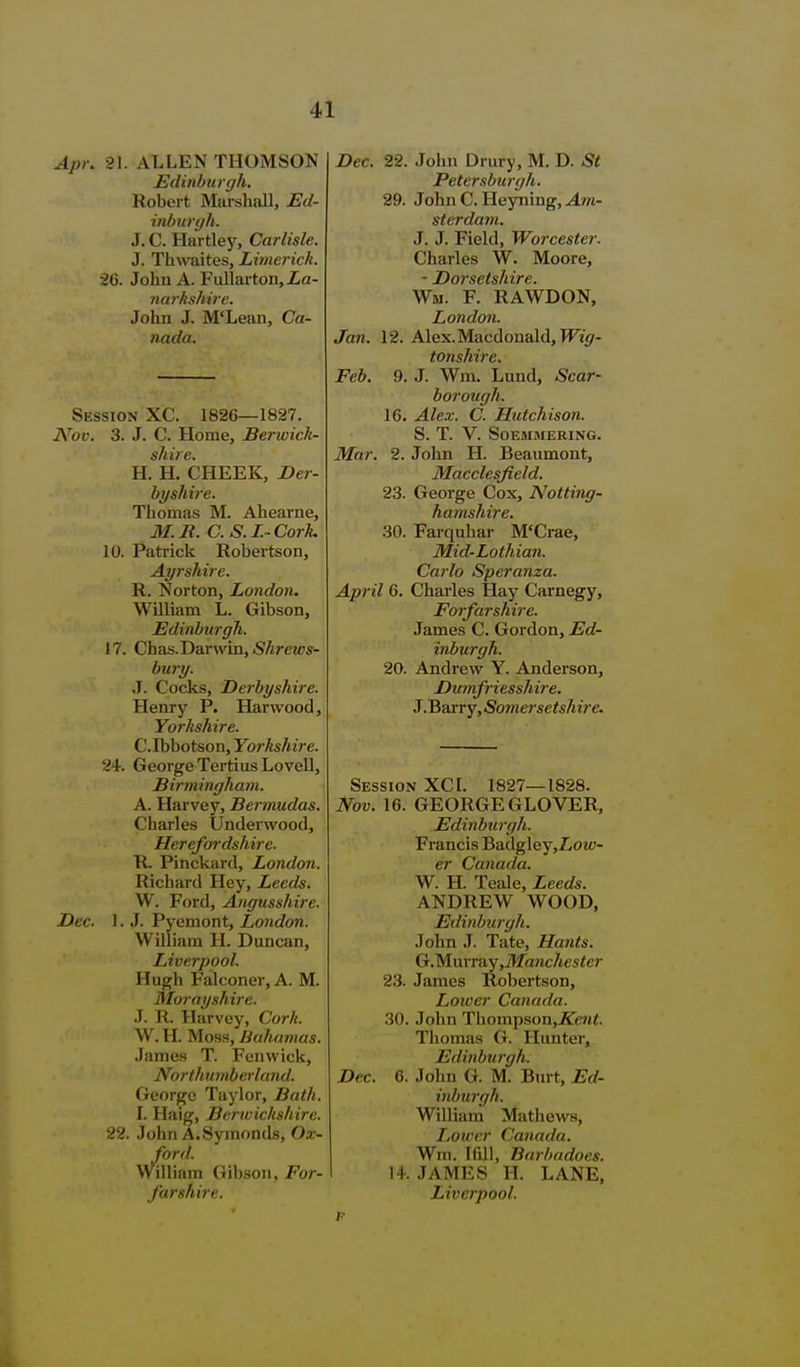 Api\ 21. ALLEN THOMSON Edinburgh. Robert Marshall, Ed- inbufffh. J. C. Hartley, Carlisle. J. Thwaites, Limerick. 26. John A. Fullarton, La- mirhshire. John J. M'Lean, Ca- nada. Session XC. 1826—1827. Nov. 3. J. C. Home, Berwick- shire. H. H. CHEEK, Der- byshire. Thomas M. Ahearne, M.R. C.S.I.-CorL 10. Patrick Robertson, Ayrshire. R. Norton, London. William L. Gibson, Edinbtirgli. 17. Chas.Darwin,.S'Are2cs- bury. J. Cocks, Derbyshire. Henry P. Harwood, Yorkshire. C.rbbotson, Yorkshire. 24. George Tertius Lovell, Birmingham. A. Harvey, Bei'mudas. Charles Underwood, Herefordshire. R. Pinckard, London. Richard Hey, Leeds. W. Ford, Angusshire. Dec. 1. J. Pyemont, London. William H. Duncan, Liverpool. Hugh Falconer, A. M. Morayshire. J. R. Harvey, Cork. W. H. Moss, Bahamas. James T. Fen wick, Northumberland. George Taylor, Bath. I. Haig, Berwichshij-c. 22. John A.Symonds, Ox- ford. William Gibson, For- farshire. Dec. 22. John Drury, M. D. St Petersburgh. 29. John C. Heyning, ^wi- sterdani. J. J. Field, Worcester. Charles W. Moore, - Dorsetshire. Wm. f. rawdon, London. Jan. 12. Alex.Macdouald, TFt'^r- tonshire. Feb. 9. J. Wm. Lund, Scar- borough. 16. Alex. C. Hutchison. S. T. V. SOEBIMERING. Mar. 2. John H. Beaumont, Macclesfield. 23. George Cox, Notting- hamshire. 30. Farquhar M'Crae, Mid-Lothian. Carlo Speranza. April 6. Charles Hay Carnegy, Forfarshire. James C. Gordon, Ed- inburgh. 20. Andrew Y. Anderson, Dinnfriesshire. J.Barry, Somersetshire. Session XCI. 1827—1828. Nov. 16. GEORGE GLOVER, Edinburgh. Francis Badgley,Loz<?- er Canada. W. H. Teale, Leeds. ANDREW WOOD, Edinburgh. John J. Tate, Hants. G.M^u\v?iy,Manchester 23. James Robertson, Loioer Canada. 30. John Tliompson,J5re?i<. Thomas G. Hunter, Edinburgh. Dec. 6. John G. M. Burt, Ed- inburgh. William Matliews, IiOwer Canada. Wm. Ifill, Barbadoes. 14. JAMES H. LANE, Liverpool.
