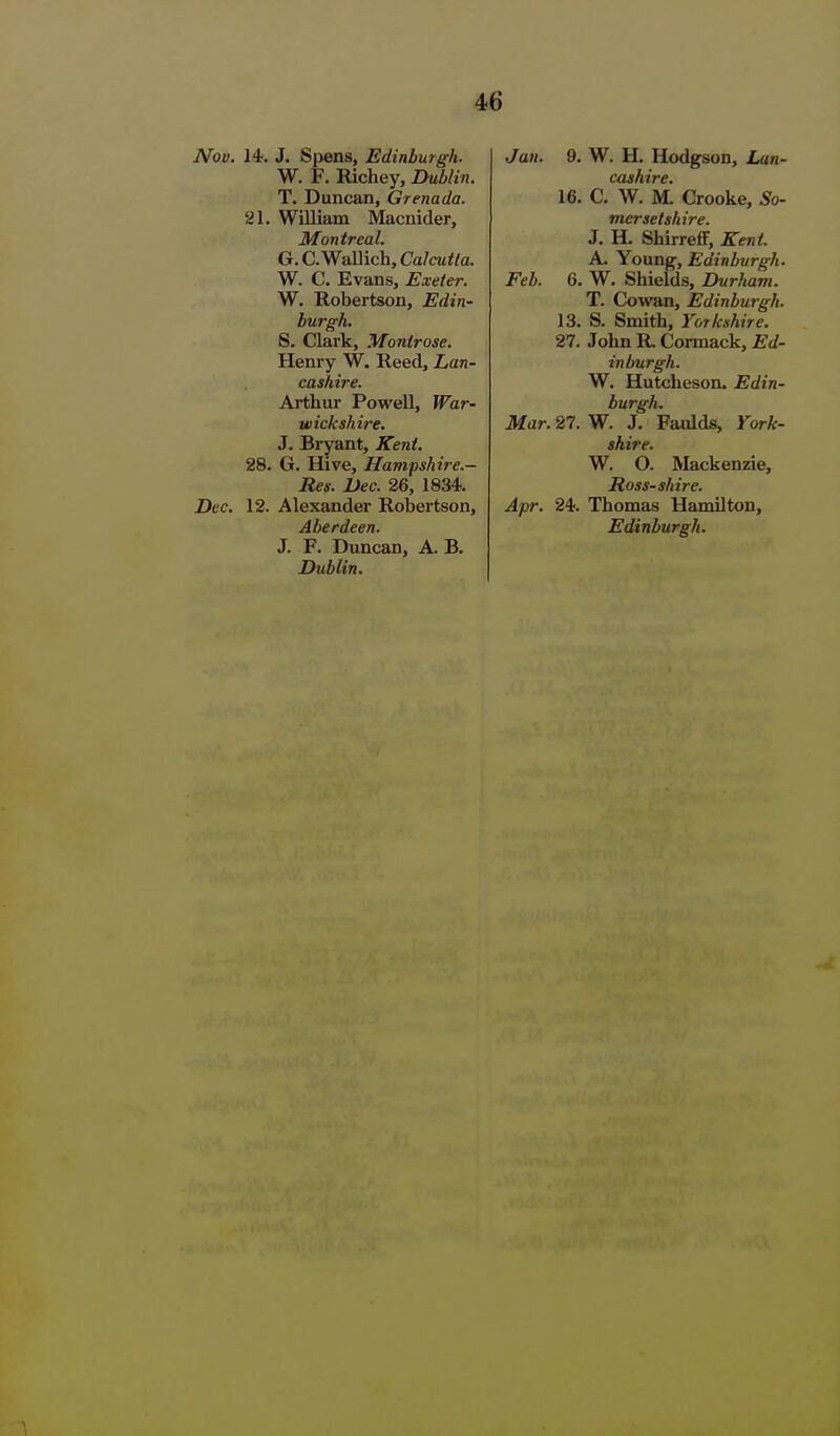 Nov. 14. J. Spens, Edinburgh- W. F. Richey, Dublin. T. Duncan, Grenada. 21. William Macnider, Montreal. G.C.Wallich,Ca/cM</a. W. C. Evans, Exeter. W. Uobertson, Edin- burgh. S. Clark, Montrose. Henry W. Reed, Lan- cashire. Arthur Powell, War- wickshire. J. Bryant, Kent. 28. G. Hive, Hampshire.- Res. Dec. 26, 1834. Dec. 12. Alexander Robertson, Aberdeen. J. F. Duncan, A. B. Dublin. Jan. 9. W. H. Hodgson, Lan- cashire. 16. C. W. M. Crooke, So- mersetshire. J. H. ShirreflF, Kent. A. Young, Edinburgh. Feb. 6. W. Shields, Durham. T. Cowan, Edinburgh. 13. S. Smith, Yorkshire. 27. John R Cormack, Ed- inburgh. W. Hutcheson. Edin- burgh. Mar. 27. W. J. Faidds, York- shire. W. O. Mackenzie, Ross-shire. Apr. 24. Thomas Hamilton, Edinburgh.