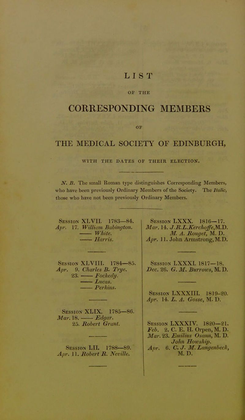 OF THE CORRESPONDING MEMBERS OF THE MEDICAL SOCIETY OF EDINBURGH, WITH THE DATES OF THEIR ELECTION, N'. B. The small Roman type distinguishes Corresponding Members, who have been previously Ordinary Members of the Society. The Italic, those who have not been previously Ordinary Members. Session XLVII. 1783—84. Apr. 17. William Babington. White. Harris. Session XLVIII. 1784—85. Apr. 9. Charles B. Trye. 23. Fockedy. — Lucas. Perkins. Session XLIX. 1785—86. Mar. 18. JEclgar. 25. Robert Grant. Session LII. 1788—89. Apr. 11. Robert R. Neville. Session LXXX. 1816—17. Mar. 14. J.R.L.Kerchoffe,M.T>. M. A. Rouget, M. D. Apr. ] 1. John Armsti ongjM.D. Session LXXXI. 1817—18. Dec. 26. G. M. Burrows, M. D. Session LXXXIII. 1819-20. Apr. 14. L. A. Gosse, M. D. Session LXXXIV. 1820—21. Feb. 2. C. E. H. Orpen, M. D. Mar. 23. Emilius Osann, M. D. John Hoicship. Anr. G. C. J. M. LangenbecJi, M. D.