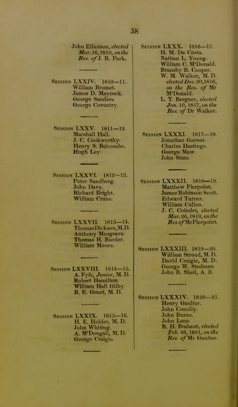 John Elliotson, elected Mar. 16,\810, on the Res. of J. R. Park. Session LXXIV. 1810—11. William Bromet. James D. Maycock. George Sanders. George Coventry. Session LXXV. 1811—12. Marshall Hall. J. C Cookworthy- Henry S. Belcombe. Hugh Ley. Session LXXVI. 1812-13. Peter Sandberg. John Davy. Richard Bright. William Crane. Session LXXVH. 1813—14. ThomasDickson.M.D. Anthony Musgrave. Thomas H. Burder. WiUiam Moore. Session LXXVHI. 1814—15. A. Fyfe, Junior, M. D. Robert Hamilton. William Hall Gilby. R. E. Grant, M. D. Session LXXIX. 1815—16. H. E. Holder, M. D. John Whiting. A. M'Dougall, M. D. George Craigie. Session LXXX. 1816—17. H. M. Da Costa. Nathan L. Young. William C. M'Donald. Bransby B. Cooper. W. M. Walker, M. D. elected I)ec.20,\8\6, on the Res. of Mr M'Donald. L. T. Berguer, elected Jan. 10, 1817, OK the Res. of Dr Walker. Session LXXXI. 1817- Jonathan Gamer. Charles Hastings. George Maw. John Sims. 18. Session LXXXH. 1818—19. Matthew Pierpoint. James Robinson Scott. Edward Turner. William Cullen. J. C. Coindet, elected Mar.26,]8l9,onthe iJes.q/'Mr Pierpoint. Session LXXXHI. 1819—20. William Stroud, M. D. David Craigie, M. D. George W. Stednian. John B. Sheil, A. B. Session LXXXIV. 1820—21. Henry Gaulter. John ConoUy. John Burne. John Lane. R. H. Brabant, elected Feb. 26,1821, on the Res. of Mr Gaulter. i