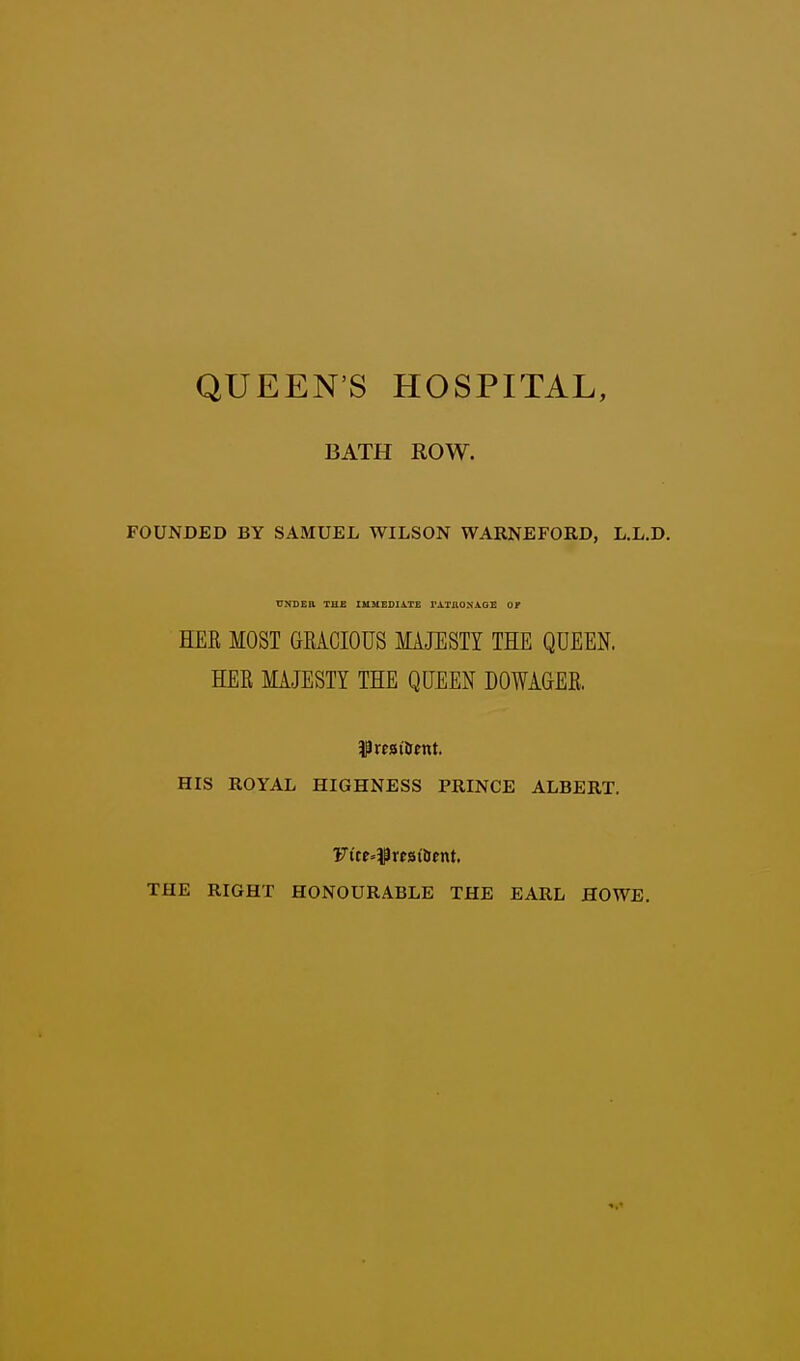 QUEEN'S HOSPITAL, BATH ROW. FOUNDED BY SAMUEL WILSON WARNEFORD, L.L.D. HEE MOST GRACIOUS MAJUSTI THE QUEEN. HEB MAJESTY THE QUEEN DOWAGER. HIS ROYAL HIGHNESS PRINCE ALBERT. Fite»5Prfsi6ent, THE RIGHT HONOURABLE THE EARL HOWE.