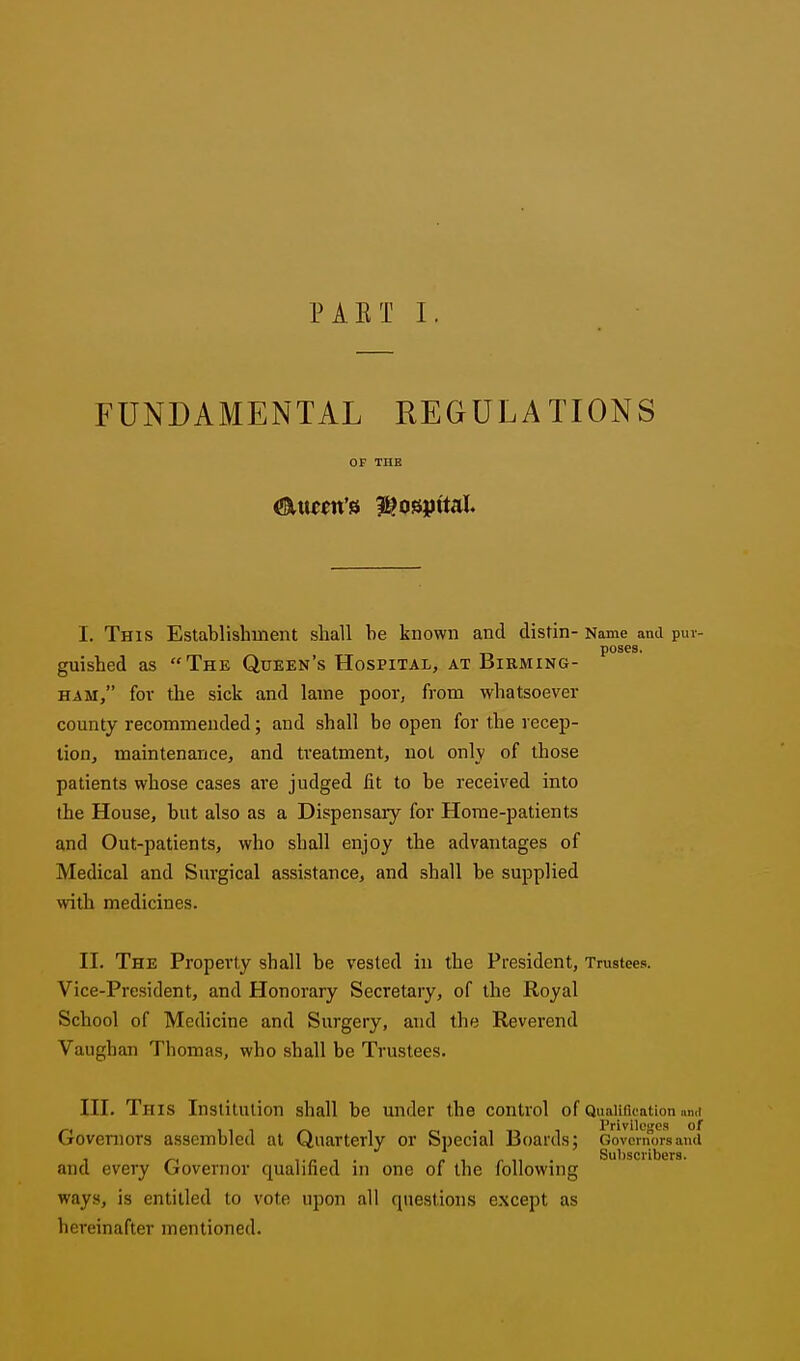 PAET I FUNDAMENTAL REGULATIONS OF THE I. This Establishment shall be known and distin- Name and puv- poses. guished as The Queen's Hospital, at Birming- ham, for the sick and lame poor, from whatsoever county recommended; and shall be open for the recep- tion, maintenance, and ti'eatment, not only of those patients whose cases are judged lit to be received into the House, but also as a Dispensary for Home-patients and Out-patients, who shall enjoy the advantages of Medical and Surgical assistance, and shall be supplied with medicines. II. The Property shall be vested in the President, Trustees. Vice-President, and Honorary Secretary, of the Royal School of Medicine and Surgery, and the Reverend Vaughan Thomas, who shall be Trustees. III. This Institution shall be under the control of Qualiflcation mil Governors assembled at Quarterly or Special Boards; Governors and 1 ^ 1 • ^ 1 r 1^ • Subscribers. and every (jovernor qualified m one of the following ways, is entitled to vote upon all questions except as hereinafter mentioned.