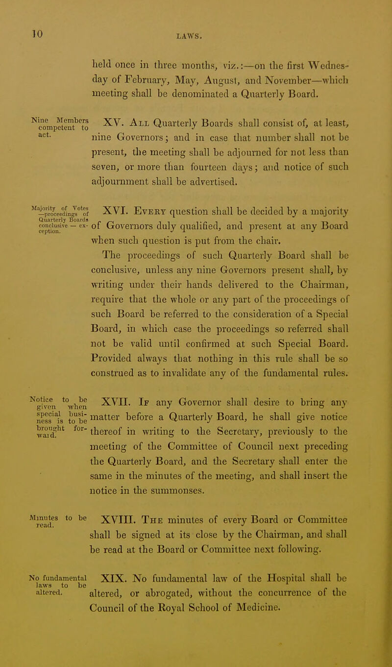 held once in three months, viz.:—on the first Wednes- day of February, May, August, and November—which meeting shall bo denominated a Quarterly Board. ^'ompeteSf'to Quarterly Boards shall consist of, at least, nine Governors; and in case that number shall not be present, the meeting shall be adjourned for not less than seven, or more than fourteen daj'^s; and notice of such adjournment shall be advertised. i°p1Vdin^?'of XVI. Every question shall be decided by a majority c?ptira' ~ Governors duly qualified, and present at any Board when such question is put from the chair. The proceedings of such Quarterly Board shall be conclusive, unless any nine Governors present shall, by writing under their hands delivered to the Chairman, require that the whole or any part of the proceedings of such Board be refei'red to the consideration of a Special Board, in which case the proceedings so referred shall not be valid until confirmed at such Special Board. Provided always that nothing in this I'ule shall be so construed as to invalidate anv of the fundamental rules. Notice to be given when XVII. If any Governor shall desire to bring any ness'l's tobe ^^^.tter before a Quarterly Board, he shall give notice v^icf'*' thereof in writing to the Secretary, previously to the meeting of the Committee of Council next preceding the Quarterly Board, and the Secretary shall enter tlie same in the minutes of the meetmg, and shall insert the notice in the summonses. 'Jead *° XVIII. The minutes of every Board or Committee shall be signed at its close by the Chairman, and shall be read at the Board or Committee next following. No fundamental XIX. No fundamental law of the Hospital shall be laws to be altered. altered, or abrogated, without the concurrence of the Council of the Royal School of Medicine.