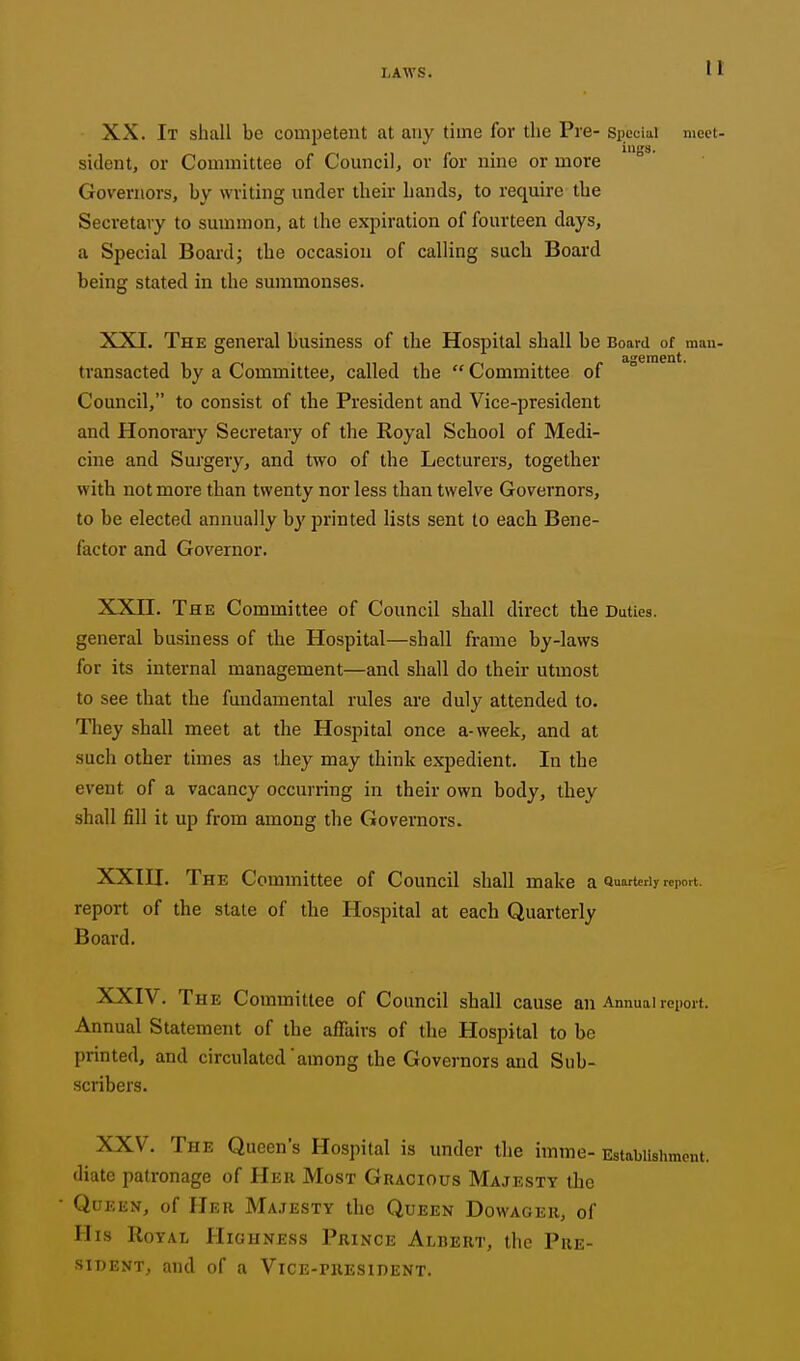 XX. It shall be competent at any time for the Pre- special meet- sitlent, or Committee of Council, or for nine or more Governors, by writing under their hands, to require the Secretary to summon, at the expiration of fourteen days, a Special Board; the occasion of calling such Board being stated in the summonses. XXI. The general business of the Hospital shall be Board of mau- ageraeut. transacted by a Committee, called the  Committee of Council, to consist of the President and Vice-president and Honorary Secretary of the Royal School of Medi- cine and Surgery, and two of the Lecturers, together with not more than twenty nor less than twelve Governors, to be elected annually by printed lists sent to each Bene- factor and Governor. XXII. The Committee of Council shall direct the Duties, general business of the Hospital—shall frame by-laws for its internal management—and shall do their utmost to see that the fundamental rules ai'e duly attended to. Tliey shall meet at the Hospital once a-week, and at such other times as they may think expedient. In the event of a vacancy occurring in their own body, they shall fill it up from among the Governors. XXIII. The Committee of Council shall make a Quarterly report, report of the state of the Hospital at each Quarterly Board. XXIV. The Committee of Council shall cause an Annual report. Annual Statement of the affairs of the Hospital to bo printed, and circulated'among the Governors and Sub- scribers. XXV. The Queen's Hospital is under the imme- Estabiislimcut. diate patronage of Her Most Gracious Majesty the Queen, of Her Majesty the Queen Dowager, of His Royal HigHxVess Prince Albert, the Pre- sident, and of a Vice-president.