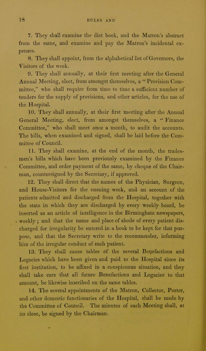 7. They shall examine the diet book, and the Matron's abstract from the same, and examine and pay the Matron's incidental ex- penses. 8. They shall appoint, from the alphabetical list of Governors, the Visitors of the week. 9. They shall annually, at their first meeting after the General Annual Meeting, elect, from amongst themselves, a Provision Com- mittee, who shall require from time to time a sufficient number of tenders for the supply of provisions, and other articles, for the use of the Hospital. 10. They shall annually, at their first meeting after the Annual General Meeting, elect, from amongst themselves, a Finance Committee, who shall meet once a month, to audit the accounts. The bills, when examined and signed, shall be laid before the Com- mittee of Council. 11. They shall examine, at the end of the month, the trades- men's bills which have been previously examined by the Finance Committee, and order payment of the same, by cheque of the Chair- man, countersigned by the Secretary, if approved. 12. They shall direct that the names of the Physician, Surgeon, and House-Visitors for the ensuing week, and an account of the patients admitted and discharged from the Hospital, together with the state in which they are discharged by every weekly board, be inserted as an article of intelligence in the Birmingham newspapers, . weekly ; and that the name and place of abode of every patient dis- charged for irregularity be entered in a book to be kept for that pur- pose, and that the Secretary write to the recommender, informing him of the in'egular conduct of such patient. 13. They shall cause tables of the several Benefactions and Legacies which have been given and paid to the Hospital since its first institution, to be affixed in a conspicuous situation, and they shall take care that all future Benefactions and Legacies to that amount, be likewise inscribed on the same tables. 14. The several appointments of the Matron, Collector, Porter, and other domestic functionaries of the Hospital, shall be made by the Committee of Council. The minutes of each Meeting shall, at its close, be signed by the Chairman.